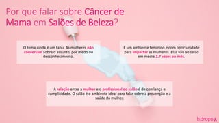 Por que falar sobre Câncer de
Mama em Salões de Beleza?
O tema ainda é um tabu. As mulheres não
conversam sobre o assunto, por medo ou
desconhecimento.
É um ambiente feminino e com oportunidade
para impactar as mulheres. Elas vão ao salão
em média 2.7 vezes ao mês.
A relação entre a mulher e o profissional do salão é de confiança e
cumplicidade. O salão é o ambiente ideal para falar sobre a prevenção e a
saúde da mulher.
 