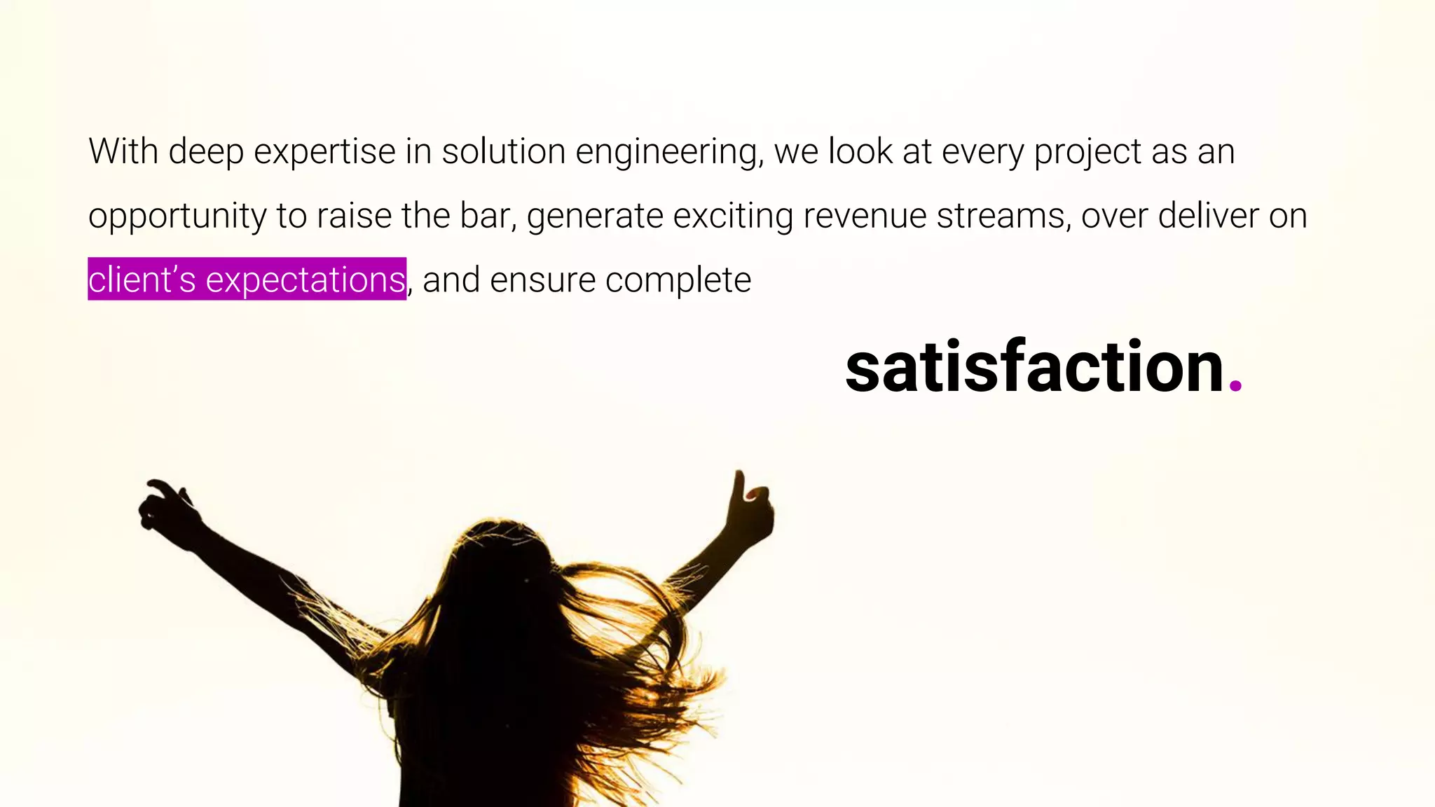 With deep expertise in solution engineering, we look at every project as an
opportunity to raise the bar, generate exciting revenue streams, over deliver on
client’s expectations, and ensure complete
satisfaction.
 