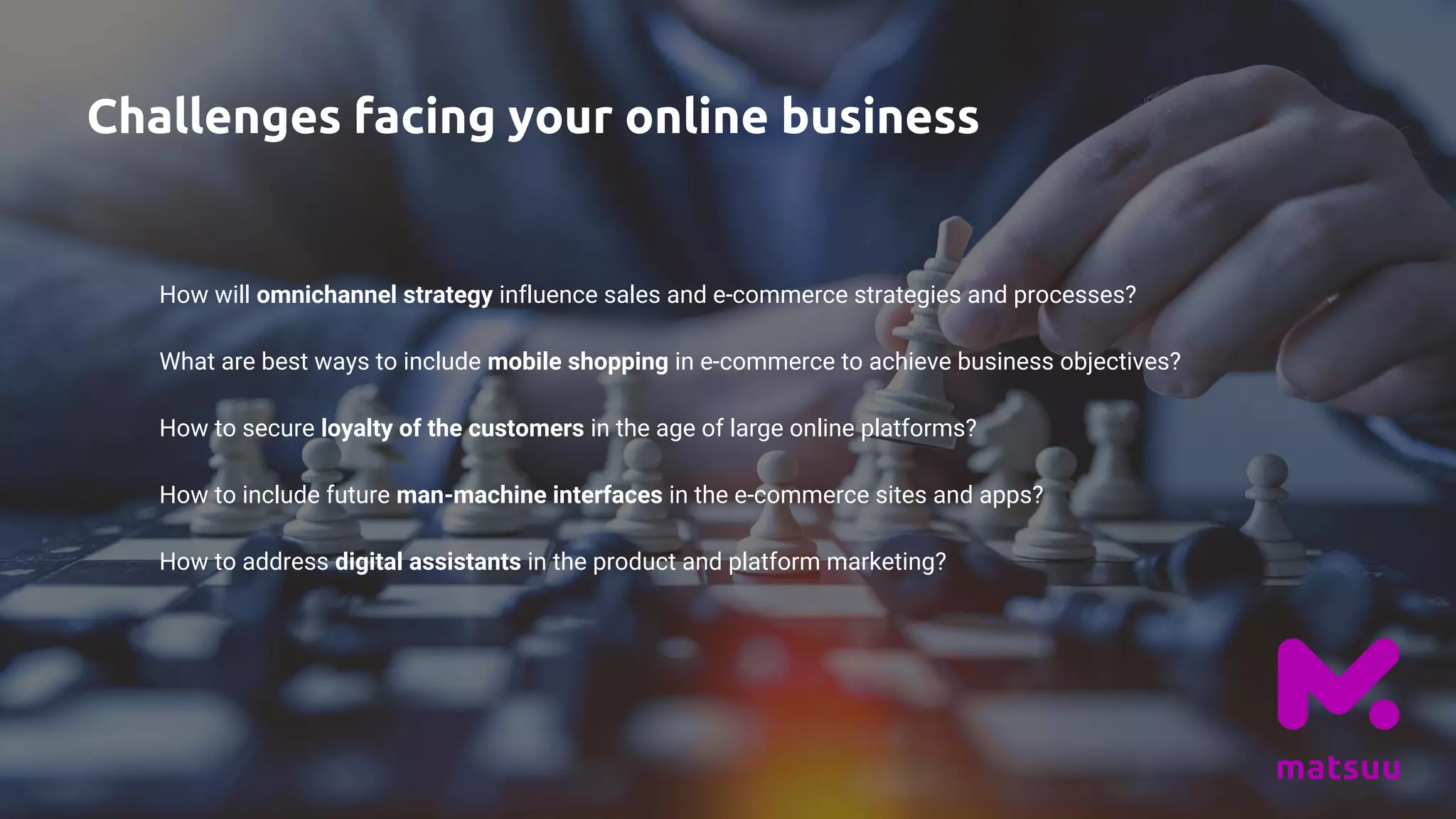 Challenges facing your online business
How will omnichannel strategy influence sales and e-commerce strategies and processes?
What are best ways to include mobile shopping in e-commerce to achieve business objectives?
How to secure loyalty of the customers in the age of large online platforms?
How to include future man-machine interfaces in the e-commerce sites and apps?
How to address digital assistants in the product and platform marketing?
 