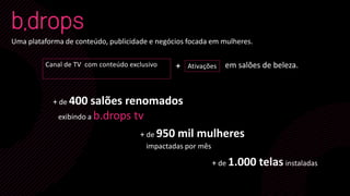 Uma plataforma de conteúdo, publicidade e negócios focada em mulheres.
Canal de TV com conteúdo exclusivo Ativações
+ de 400 salões renomados
exibindo a b.drops tv
+ de 950 mil mulheres
impactadas por mês
+ de 1.000 telas instaladas
em salões de beleza.+
 
