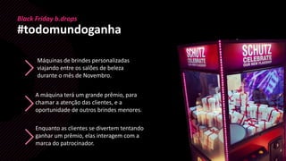 Máquinas de brindes personalizadas
viajando entre os salões de beleza
durante o mês de Novembro.
Black Friday b.drops
#todomundoganha
Enquanto as clientes se divertem tentando
ganhar um prêmio, elas interagem com a
marca do patrocinador.
A máquina terá um grande prêmio, para
chamar a atenção das clientes, e a
oportunidade de outros brindes menores.
 