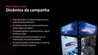 Black Friday b.drops
Dinâmica da campanha
Toda sexta-feira a máquina estará em um
salão de beleza diferente.
As clientes terão uma oportunidade para
tentar pegar um objeto.
Ela poderá ganhar o grande prêmio, algum
brinde ou nada.
A máquina será personalizada com as
informações dos patrocinadores.
Os patrocinadores terão direito a mídia de
apoio e conteúdo especial.
 