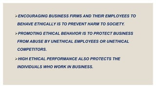ENCOURAGING BUSINESS FIRMS AND THEIR EMPLOYEES TO
BEHAVE ETHICALLY IS TO PREVENT HARM TO SOCIETY.
PROMOTING ETHICAL BEHAVIOR IS TO PROTECT BUSINESS
FROM ABUSE BY UNETHICAL EMPLOYEES OR UNETHICAL
COMPETITORS.
HIGH ETHICAL PERFORMANCE ALSO PROTECTS THE
INDIVIDUALS WHO WORK IN BUSINESS.
 
