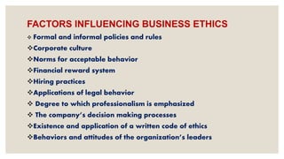 FACTORS INFLUENCING BUSINESS ETHICS
 Formal and informal policies and rules
Corporate culture
Norms for acceptable behavior
Financial reward system
Hiring practices
Applications of legal behavior
 Degree to which professionalism is emphasized
 The company’s decision making processes
Existence and application of a written code of ethics
Behaviors and attitudes of the organization’s leaders
 