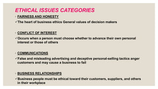 ETHICAL ISSUES CATEGORIES
◦ FAIRNESS AND HONESTY
The heart of business ethics General values of decision makers
◦ CONFLICT OF INTEREST
Occurs when a person must choose whether to advance their own personal
interest or those of others
◦ COMMUNICATIONS
False and misleading advertising and deceptive personal-selling tactics anger
customers and may cause a business to fail
◦ BUSINESS RELATIONSHIPS
Business people must be ethical toward their customers, suppliers, and others
in their workplace
 