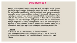 A Junior member of staff has just returned to work after taking special leave to
care for her elderly mother. For financial reasons she needs to work full-time.
She has been having difficulties with her mother’s home care arrangements,
causing her to miss a number of team meetings (which usually take place at the
beginning of each day) and to leave work early. She is very competent in her
work but her absences are putting pressure on her and her overworked
colleagues. You are her manager, and you are aware that the flow of work
through the practice is coming under pressure. One of her male colleagues is
beginning to make comments such as “a woman’s place is in the home”, and is
undermining her at every opportunity, putting her under even greater stress.
Question:
How should you proceed so as not to discredit yourself,
your profession or the practice for which you work and at the same
time maintaining integrity and confidentiality in your actions? (200
Words)
CASE STUDY NO 1
 