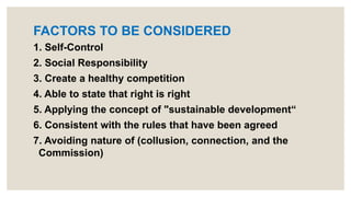 FACTORS TO BE CONSIDERED
1. Self-Control
2. Social Responsibility
3. Create a healthy competition
4. Able to state that right is right
5. Applying the concept of "sustainable development“
6. Consistent with the rules that have been agreed
7. Avoiding nature of (collusion, connection, and the
Commission)
 