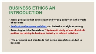 BUSINESS ETHICS AN
INTRODUCTION
◦ Moral principles that define right and wrong behavior in the world
of business
◦ Evaluation of business activities and behavior as right or wrong
◦ According to John Donaldson “ Systematic study of moral(ethical)
matters pertaining to business, industry or related activities
◦ “The principles and standards that define acceptable conduct in
business
 
