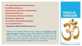ETHICS IN
HINDUISM
“Ete satpurushaah paraartha-ghatakaah
Svaartham parityajya ye
Saamaanyaa tu paraartham-udyata-bhritah
Svaartha-avirodhena ye /
Temee maanava-rakshsaah parahitam
Svaarthaaya nighnanti ye
Ye tu ghnanti nirararthakam parahitam
Te ke na jaaneemahe //”
—Bhatrihari’s NEETI-SHATAKA (verse 74)
Those are the noblest persons who, giving up self-interest, bring
about the good of others. Those that undertake a business for the
sake of others, not inconsistent with their own good, are the
common lot. Those who harm the welfare of others for their own
selfish interest, are demons in human form. We know not what to
call those who harm others’ welfare for no purpose at all.
 