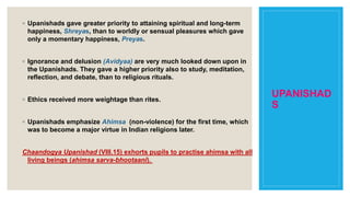 UPANISHAD
S
◦ Upanishads gave greater priority to attaining spiritual and long-term
happiness, Shreyas, than to worldly or sensual pleasures which gave
only a momentary happiness, Preyas.
◦ Ignorance and delusion (Avidyaa) are very much looked down upon in
the Upanishads. They gave a higher priority also to study, meditation,
reflection, and debate, than to religious rituals.
◦ Ethics received more weightage than rites.
◦ Upanishads emphasize Ahimsa (non-violence) for the first time, which
was to become a major virtue in Indian religions later.
Chaandogya Upanishad (VIII.15) exhorts pupils to practise ahimsa with all
living beings (ahimsa sarva-bhootaani).
 