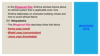 BHAGVAD
GITA
◦ In the Bhagavad Gita, Krishna advises Arjuna about
an ethical system that is applicable even now.
Krishna elaborates on character-building virtues and
how to avoid ethical failure.
EX: Gitopadesha
◦ The Bhagavad Gita describes three fold ethics
◦ karma yoga (work)
◦ Bhakti yoga (concentration)
◦ Jnana yoga (knowledge)
 