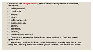 ◦ Virtues in the Bhagavad Gita, Krishna mentions qualities in business,
which are:
◦ to be peaceful,
◦ charitable,
◦ simple,
◦ clean,
◦ mild-mannered,
◦ magnanimous,
◦ saintly,
◦ equitable,
◦ truthful,
◦ obedient and merciful
◦ One should surrender the fruits of one’s actions to God and avoid
greediness.
◦ More ideal qualities include: to be determined, steady, concise, expert,
eloquent, friendly, compassionate, grave, humble, respectful and sober.
 