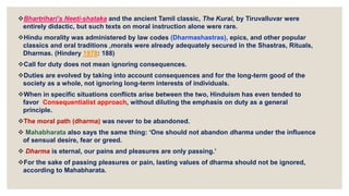 Bhartrihari’s Neeti-shataka and the ancient Tamil classic, The Kural, by Tiruvalluvar were
entirely didactic, but such texts on moral instruction alone were rare.
Hindu morality was administered by law codes (Dharmashastras), epics, and other popular
classics and oral traditions ,morals were already adequately secured in the Shastras, Rituals,
Dharmas. (Hindery 1978: 188)
Call for duty does not mean ignoring consequences.
Duties are evolved by taking into account consequences and for the long-term good of the
society as a whole, not ignoring long-term interests of individuals.
When in specific situations conflicts arise between the two, Hinduism has even tended to
favor Consequentialist approach, without diluting the emphasis on duty as a general
principle.
The moral path (dharma) was never to be abandoned.
 Mahabharata also says the same thing: ‘One should not abandon dharma under the influence
of sensual desire, fear or greed.
 Dharma is eternal, our pains and pleasures are only passing.’
For the sake of passing pleasures or pain, lasting values of dharma should not be ignored,
according to Mahabharata.
 