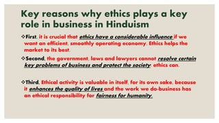 Key reasons why ethics plays a key
role in business in Hinduism
First, it is crucial that ethics have a considerable influence if we
want an efficient, smoothly operating economy. Ethics helps the
market to its best.
Second, the government, laws and lawyers cannot resolve certain
key problems of business and protect the society: ethics can.
Third, Ethical activity is valuable in itself, for its own sake, because
it enhances the quality of lives and the work we do-business has
an ethical responsibility for fairness for humanity.
 