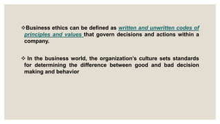 Business ethics can be defined as written and unwritten codes of
principles and values that govern decisions and actions within a
company.
 In the business world, the organization’s culture sets standards
for determining the difference between good and bad decision
making and behavior
 