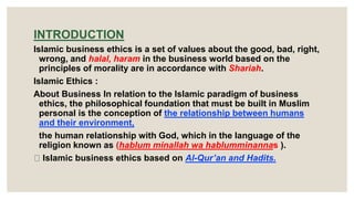 INTRODUCTION
Islamic business ethics is a set of values about the good, bad, right,
wrong, and halal, haram in the business world based on the
principles of morality are in accordance with Shariah.
Islamic Ethics :
About Business In relation to the Islamic paradigm of business
ethics, the philosophical foundation that must be built in Muslim
personal is the conception of the relationship between humans
and their environment,
the human relationship with God, which in the language of the
religion known as (hablum minallah wa hablumminannas ).
Islamic business ethics based on Al-Qur’an and Hadits.
 