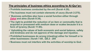 The principles of business ethics according to Al-Qur'an:
Prohibits business conducted by the evil (Surah 4:29).
The business must not contain elements of usury (Surah 2:275).
 Business activities also have a social function either through
Zakat and alms (Surah 9:34).
The right to prohibit the reduction of an item or commodity that is
acquired or processed with medium dose or scales because it is a
form of tyranny (Surah 11:85).
 Upholding the values of both economic and social balance, safety
and kindness and do not approve of the damage and injustice.
Prohibited businesses do wrong (cheating) either for himself or to
other businesses ( Surah 7:85 , QS.2 : 205
Business must not interfere with the activities of worship to God .
 