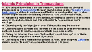 ◦Islamic Principles in Transactions
◦ ❋ Ensuring that one has a sincere intention, namely that the object of
transactions is to earn a living through lawful means in order to satisfy one’s
basic needs and thus to enable oneself better to worship Allah and to shun
the worship of wealth—which may otherwise have detrimental effects.
◦ ❋ Observing high morals in transactions, for doing so testifies to one’s true
worship of, and obedience and this will certainly help increase one’s
earnings.
◦ ❋ Choosing only lawful projects, even if the profits may be minimal.
◦ ❋ Choosing good partners and laborers on the basis of good moral conduct,
as this is bound to lead to success and help gain more profits.
◦ ❋ Giving the laborers their dues “before their sweat dries up” to motivate
them and to prompt them to work vigorously.
◦ ❋ Discharging one’s financial obligations to Allah, such as giving Zakahand
charity in order to purify one’s wealth and cause it to grow.
 