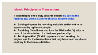 ❋ Discharging one’s duty towards society by paying the
required tax, which is a form of social responsibility.
❋ Solving disputes by reaching amicable settlement to be
supervised by righteous people.
❋ Retaining friendliness and love for Allah’s(God’s) sake in
case of the dissolution of a business partnership.
❋ Turning to Allah (God) in repentance and seeking His
forgiveness for the transactions that may have been conducted
contrary to the Islamic dictates.
Islamic Principles in Transactions
 
