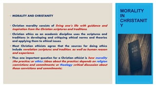 MORALITY
IN
CHRISTANIT
Y
◦ MORALITY AND CHRISTANITY
◦ Christian morality consists of living one’s life with guidance and
inspiration from the Christian scriptures and traditions.
◦ Christian ethics as an academic discipline uses the scriptures and
traditions in developing and critiquing ethical norms and theories
and applying them to ethical issues.
◦ Most Christian ethicists agree that the sources for doing ethics
include revelation (scripture) and tradition, as well as human reason
and experience.
◦ Thus one important question for a Christian ethicist is how morality
(the practice) or ethics (ideas about the practice) depends on religion
(convictions and commitments) or theology (critical discussion about
those convictions and commitments).
 
