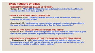 BASIC TENENTS OF BIBLE
◦ UNDERSTAND THAT GOD CALLED US TO WORK.
Genesis 2:15 - "The LORD God took the man and placed him in the Garden of Eden in
order to have him work it and guard it."
◦ WORK IN SUCH A WAY THAT GLORIFIES GOD
1 Corinthians 10:31 - "Therefore, whether you eat or drink, or whatever you do, do
everything for the glory of God."
Colossians 3:17 - "And whatever you do, whether by speech or action, do everything in
the name of the Lord Jesus, giving thanks to God the Father through him."
◦ WORK SO THAT YOU CAN SHARE WITH THOSE WHO NEED IT
Ephesians 4:28 - "The thief must no longer steal but must work hard and do what is good
with his own hands, so that he might earn something to give to the needy."
◦ BE FAITHFUL IN YOUR WORK SO THAT YOU CAN EARN RESPECT FROM OTHERS
1 Thessalonians 4:11-12 - "Also, make it your goal to live quietly, to mind your own
business, and to work with your own hands, as we instructed you, so that you may win
the respect of outsiders, and have need of nothing."
 