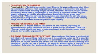 ◦ DO NOT BE LAZY OR CARELESS
Proverbs 6:6-11 - "Go to the ant, you lazy man! Observe its ways and become wise. It has
no commander, officer, or ruler, but prepares its provisions in the summer and gathers
its food in the harvest. How long will you lie down, lazy man? When will you get up from
your sleep? A little sleep, a little slumber, a little folding of the hands to rest, and your
poverty will come on you like a bandit and your desperation like an armed man."
Proverbs 10:5 - "Whoever harvests during summer acts wisely, but the son who sleeps
during harvest is disgraceful." Proverbs 15:19 - "The lifestyle of the lazy is like a thorny
hedge, but the path taken by the upright is an open highway."
◦ PROVIDE FOR YOURSELF AND FAMILY
1 Timothy 5:8 - "If anyone does not take care of his own relatives, especially his
immediate family, he has denied the faith and is worse than an unbeliever." Titus 3:14 -
"Our own people should also learn to make good deeds a priority when urgent needs
arise, so they won’t be unproductive.“
◦ THE DIVINE COMMAND THEORY OF ETHICS.” One version of this theory is to claim that
only God’s will makes things right or wrong; it is sometimes stated as “X is good (or
obligatory)” just means “God approves of (or demands) X.” Divine command theorists
admit that, of course, atheists and others can use moral ideas without realizing their
foundation; people can use a building, for example, without giving a thought to its
foundation. Only when they start questioning will they see a need for a foundation.
 