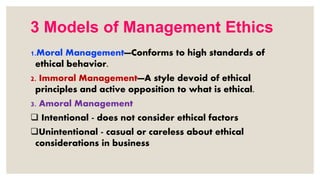 3 Models of Management Ethics
1.Moral Management—Conforms to high standards of
ethical behavior.
2. Immoral Management—A style devoid of ethical
principles and active opposition to what is ethical.
3. Amoral Management
 Intentional - does not consider ethical factors
Unintentional - casual or careless about ethical
considerations in business
 