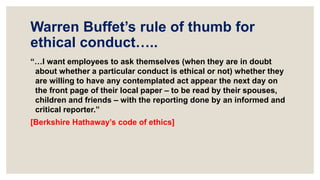 Warren Buffet’s rule of thumb for
ethical conduct…..
“…I want employees to ask themselves (when they are in doubt
about whether a particular conduct is ethical or not) whether they
are willing to have any contemplated act appear the next day on
the front page of their local paper – to be read by their spouses,
children and friends – with the reporting done by an informed and
critical reporter.”
[Berkshire Hathaway’s code of ethics]
 