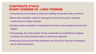 CORPORATE ETHICS
SHORT-TERMISM VS. LONG-TERMISM
 If businesses are focused on long term stability and growth, they are ethical:
Short term strategies, aimed at earning per share for the year in question,
compromise on longer interests
Capital market orientation of companies force them to be tempted by short term
targets:
 Increasingly, the entire system of how companies are evaluated by analysts,
investors and stock markets leads to a short term approach
 McKinsey survey shows that companies are focused on short term strategies
due to market pressures
 