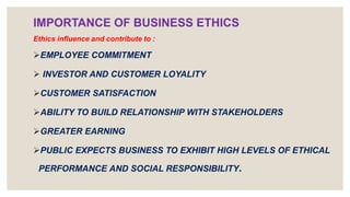 IMPORTANCE OF BUSINESS ETHICS
Ethics influence and contribute to :
EMPLOYEE COMMITMENT
 INVESTOR AND CUSTOMER LOYALITY
CUSTOMER SATISFACTION
ABILITY TO BUILD RELATIONSHIP WITH STAKEHOLDERS
GREATER EARNING
PUBLIC EXPECTS BUSINESS TO EXHIBIT HIGH LEVELS OF ETHICAL
PERFORMANCE AND SOCIAL RESPONSIBILITY.
 