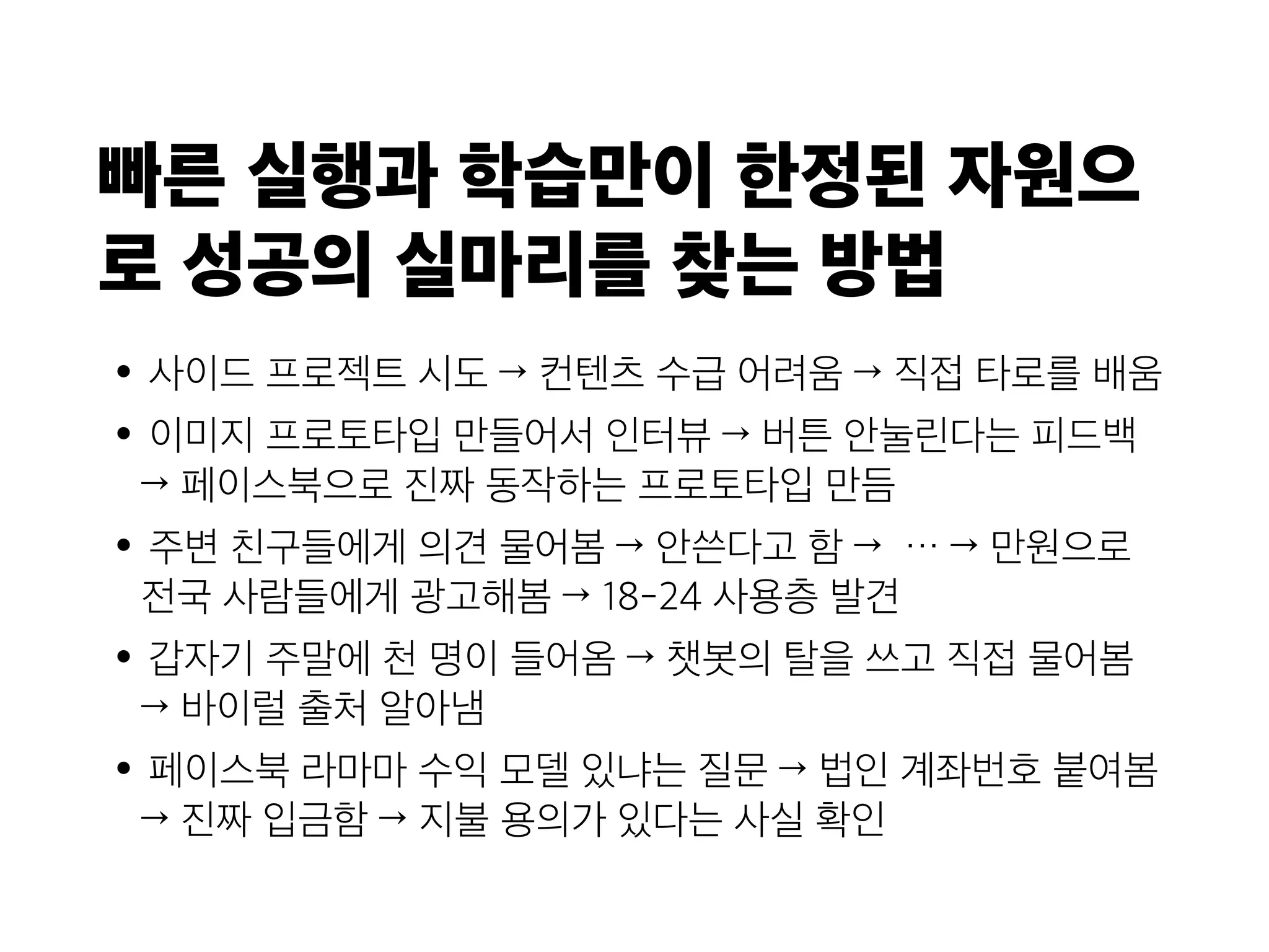 빠른 실행과 학습만이 한정된 자원으
로 성공의 실마리를 찾는 방법
•사이드 프로젝트 시도 → 컨텐츠 수급 어려움 → 직접 타로를 배움
•이미지 프로토타입 만들어서 인터뷰 → 버튼 안눌린다는 피드백
→ 페이스북으로 진짜 동작하는 프로토타입 만듬
•주변 친구들에게 의견 물어봄 → 안쓴다고 함 → … → 만원으로
전국 사람들에게 광고해봄 → 18-24 사용층 발견
•갑자기 주말에 천 명이 들어옴 → 챗봇의 탈을 쓰고 직접 물어봄
→ 바이럴 출처 알아냄
•페이스북 라마마 수익 모델 있냐는 질문 → 법인 계좌번호 붙여봄
→ 진짜 입금함 → 지불 용의가 있다는 사실 확인
 