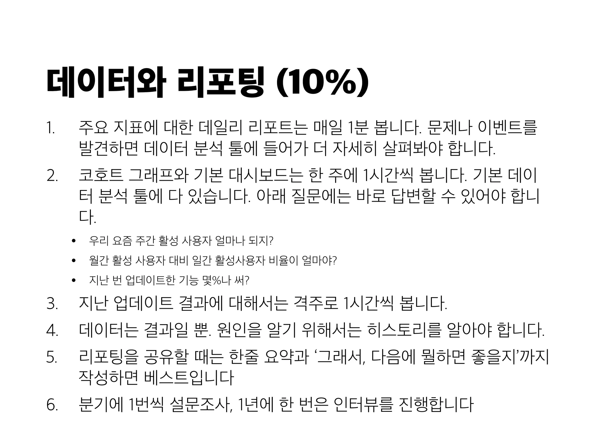 데이터와 리포팅 (10%)
1. 주요 지표에 대한 데일리 리포트는 매일 1분 봅니다. 문제나 이벤트를
발견하면 데이터 분석 툴에 들어가 더 자세히 살펴봐야 합니다.
2. 코호트 그래프와 기본 대시보드는 한 주에 1시간씩 봅니다. 기본 데이
터 분석 툴에 다 있습니다. 아래 질문에는 바로 답변할 수 있어야 합니
다.
• 우리 요즘 주간 활성 사용자 얼마나 되지?
• 월간 활성 사용자 대비 일간 활성사용자 비율이 얼마야?
• 지난 번 업데이트한 기능 몇%나 써?
3. 지난 업데이트 결과에 대해서는 격주로 1시간씩 봅니다.
4. 데이터는 결과일 뿐. 원인을 알기 위해서는 히스토리를 알아야 합니다.
5. 리포팅을 공유할 때는 한줄 요약과 ‘그래서, 다음에 뭘하면 좋을지’까지
작성하면 베스트입니다
6. 분기에 1번씩 설문조사, 1년에 한 번은 인터뷰를 진행합니다
 