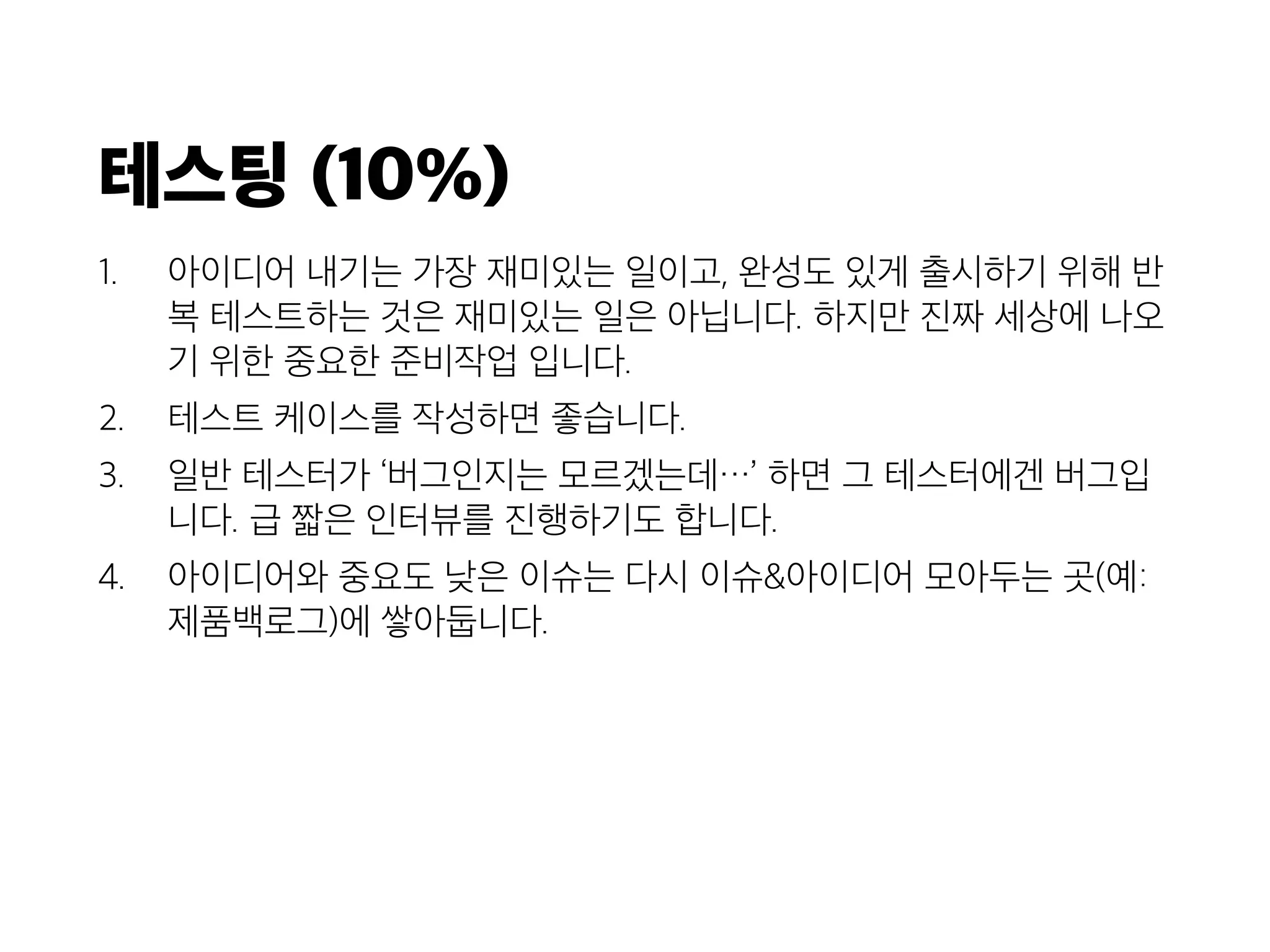 테스팅 (10%)
1. 아이디어 내기는 가장 재미있는 일이고, 완성도 있게 출시하기 위해 반
복 테스트하는 것은 재미있는 일은 아닙니다. 하지만 진짜 세상에 나오
기 위한 중요한 준비작업 입니다.
2. 테스트 케이스를 작성하면 좋습니다.
3. 일반 테스터가 ‘버그인지는 모르겠는데…’ 하면 그 테스터에겐 버그입
니다. 급 짧은 인터뷰를 진행하기도 합니다.
4. 아이디어와 중요도 낮은 이슈는 다시 이슈&아이디어 모아두는 곳(예:
제품백로그)에 쌓아둡니다.
 
