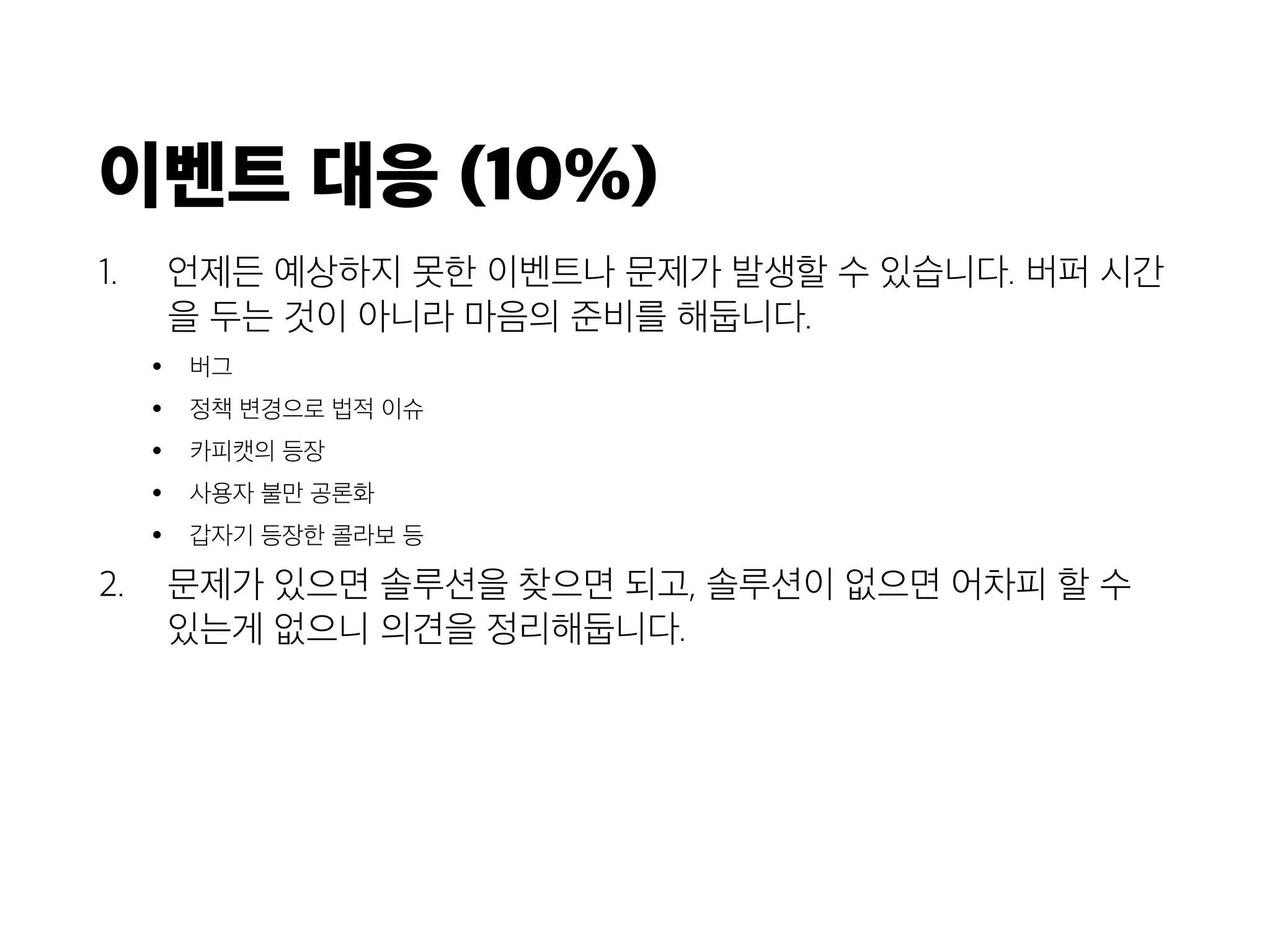 이벤트 대응 (10%)
1. 언제든 예상하지 못한 이벤트나 문제가 발생할 수 있습니다. 버퍼 시간
을 두는 것이 아니라 마음의 준비를 해둡니다.
• 버그
• 정책 변경으로 법적 이슈
• 카피캣의 등장
• 사용자 불만 공론화
• 갑자기 등장한 콜라보 등
2. 문제가 있으면 솔루션을 찾으면 되고, 솔루션이 없으면 어차피 할 수
있는게 없으니 의견을 정리해둡니다.
 