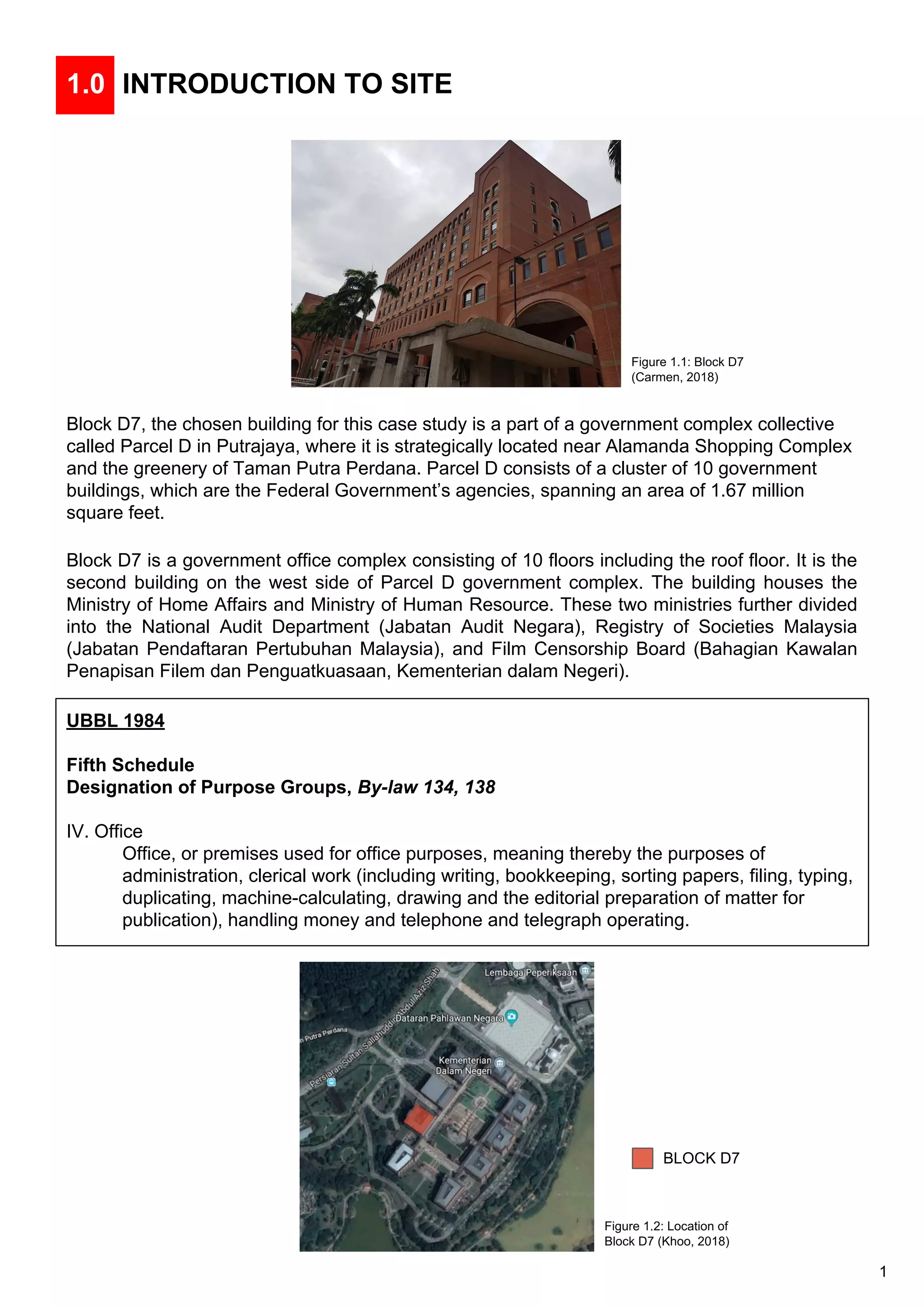 1.0 INTRODUCTION TO SITE
Block D7, the chosen building for this case study is a part of a government complex collective
called Parcel D in Putrajaya, where it is strategically located near Alamanda Shopping Complex
and the greenery of Taman Putra Perdana. Parcel D consists of a cluster of 10 government
buildings, which are the Federal Government’s agencies, spanning an area of 1.67 million
square feet.
Block D7 is a government office complex consisting of 10 floors including the roof floor. It is the
second building on the west side of Parcel D government complex. The building houses the
Ministry of Home Affairs and Ministry of Human Resource. These two ministries further divided
into the National Audit Department (Jabatan Audit Negara), Registry of Societies Malaysia
(Jabatan Pendaftaran Pertubuhan Malaysia), and Film Censorship Board (Bahagian Kawalan
Penapisan Filem dan Penguatkuasaan, Kementerian dalam Negeri).
UBBL 1984
Fifth Schedule
Designation of Purpose Groups, By-law 134, 138
IV. Office
Office, or premises used for office purposes, meaning thereby the purposes of
administration, clerical work (including writing, bookkeeping, sorting papers, filing, typing,
duplicating, machine-calculating, drawing and the editorial preparation of matter for
publication), handling money and telephone and telegraph operating.
BLOCK D7
Figure 1.1: Block D7
(Carmen, 2018)
Figure 1.2: Location of
Block D7 (Khoo, 2018)
1
 