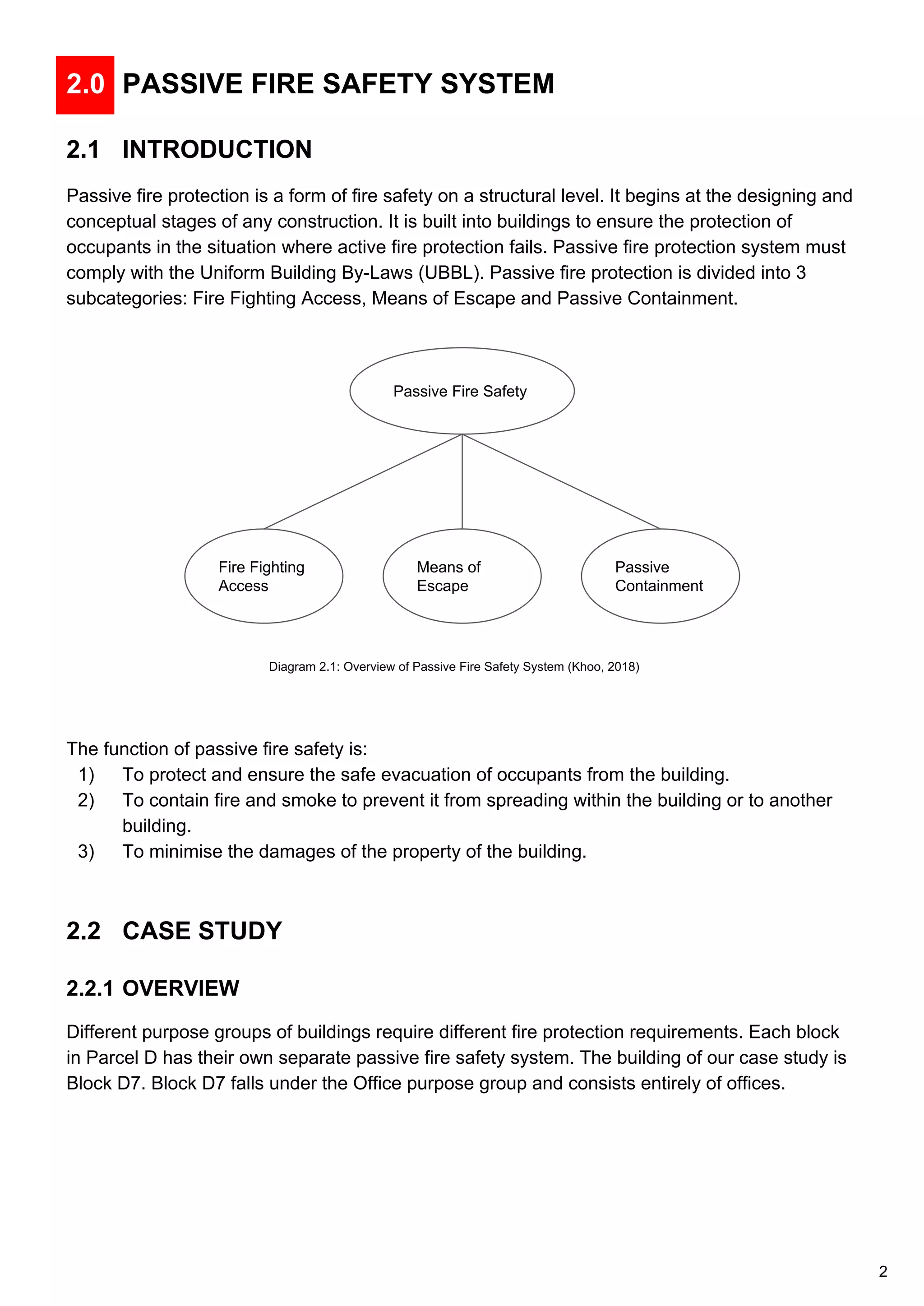 2.0 PASSIVE FIRE SAFETY SYSTEM
2.1 INTRODUCTION
Passive fire protection is a form of fire safety on a structural level. It begins at the designing and
conceptual stages of any construction. It is built into buildings to ensure the protection of
occupants in the situation where active fire protection fails. Passive fire protection system must
comply with the Uniform Building By-Laws (UBBL). Passive fire protection is divided into 3
subcategories: Fire Fighting Access, Means of Escape and Passive Containment.
The function of passive fire safety is:
1) To protect and ensure the safe evacuation of occupants from the building.
2) To contain fire and smoke to prevent it from spreading within the building or to another
building.
3) To minimise the damages of the property of the building.
2.2 CASE STUDY
2.2.1 OVERVIEW
Different purpose groups of buildings require different fire protection requirements. Each block
in Parcel D has their own separate passive fire safety system. The building of our case study is
Block D7. Block D7 falls under the Office purpose group and consists entirely of offices.
Passive Fire Safety
Fire Fighting
Access
Means of
Escape
Passive
Containment
Diagram 2.1: Overview of Passive Fire Safety System (Khoo, 2018)
2
 