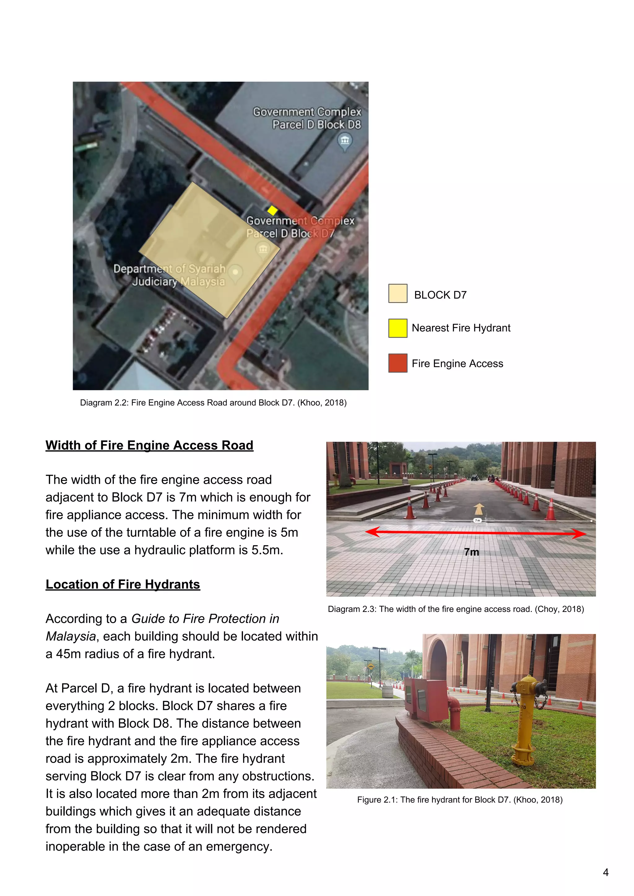 Width of Fire Engine Access Road
The width of the fire engine access road
adjacent to Block D7 is 7m which is enough for
fire appliance access. The minimum width for
the use of the turntable of a fire engine is 5m
while the use a hydraulic platform is 5.5m.
Location of Fire Hydrants
According to a Guide to Fire Protection in
Malaysia, each building should be located within
a 45m radius of a fire hydrant.
At Parcel D, a fire hydrant is located between
everything 2 blocks. Block D7 shares a fire
hydrant with Block D8. The distance between
the fire hydrant and the fire appliance access
road is approximately 2m. The fire hydrant
serving Block D7 is clear from any obstructions.
It is also located more than 2m from its adjacent
buildings which gives it an adequate distance
from the building so that it will not be rendered
inoperable in the case of an emergency.
Nearest Fire Hydrant
BLOCK D7
Fire Engine Access
7m
Diagram 2.2: Fire Engine Access Road around Block D7. (Khoo, 2018)
Diagram 2.3: The width of the fire engine access road. (Choy, 2018)
Figure 2.1: The fire hydrant for Block D7. (Khoo, 2018)
4
 