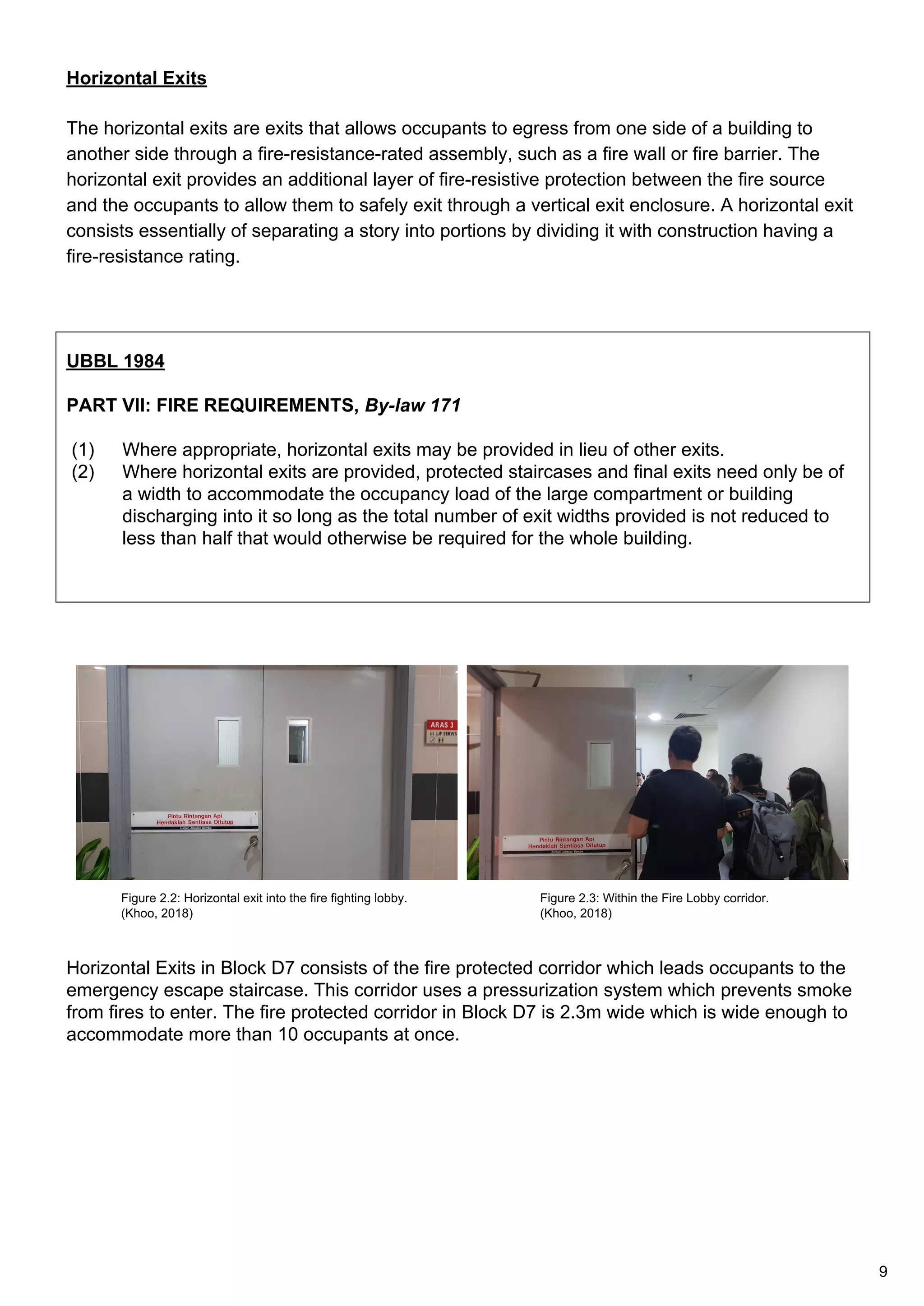 Horizontal Exits
The horizontal exits are exits that allows occupants to egress from one side of a building to
another side through a fire-resistance-rated assembly, such as a fire wall or fire barrier. The
horizontal exit provides an additional layer of fire-resistive protection between the fire source
and the occupants to allow them to safely exit through a vertical exit enclosure. A horizontal exit
consists essentially of separating a story into portions by dividing it with construction having a
fire-resistance rating.
UBBL 1984
PART VII: FIRE REQUIREMENTS, By-law 171
(1) Where appropriate, horizontal exits may be provided in lieu of other exits.
(2) Where horizontal exits are provided, protected staircases and final exits need only be of
a width to accommodate the occupancy load of the large compartment or building
discharging into it so long as the total number of exit widths provided is not reduced to
less than half that would otherwise be required for the whole building.
Horizontal Exits in Block D7 consists of the fire protected corridor which leads occupants to the
emergency escape staircase. This corridor uses a pressurization system which prevents smoke
from fires to enter. The fire protected corridor in Block D7 is 2.3m wide which is wide enough to
accommodate more than 10 occupants at once.
Figure 2.2: Horizontal exit into the fire fighting lobby.
(Khoo, 2018)
Figure 2.3: Within the Fire Lobby corridor.
(Khoo, 2018)
9
 