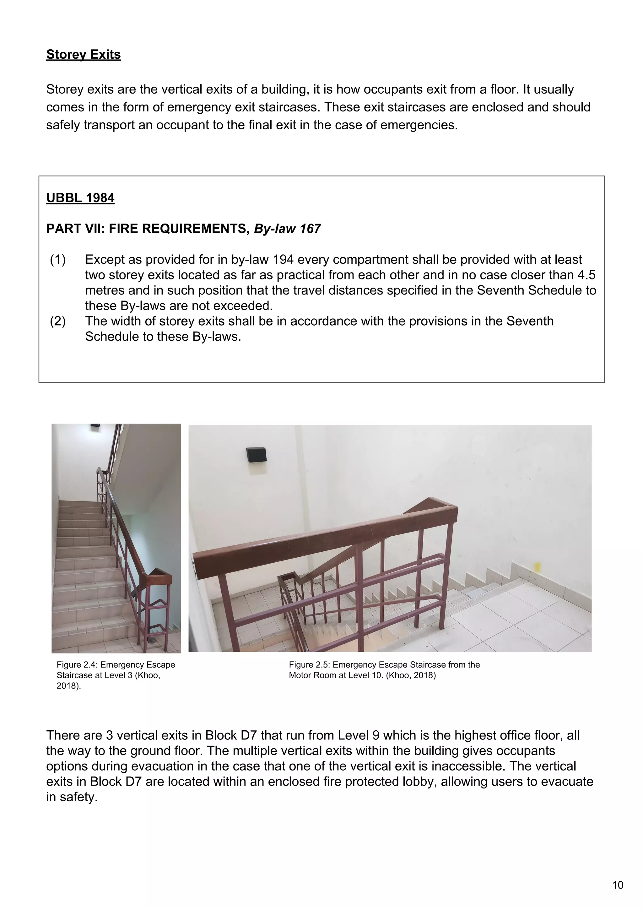 Storey Exits
Storey exits are the vertical exits of a building, it is how occupants exit from a floor. It usually
comes in the form of emergency exit staircases. These exit staircases are enclosed and should
safely transport an occupant to the final exit in the case of emergencies.
UBBL 1984
PART VII: FIRE REQUIREMENTS, By-law 167
(1) Except as provided for in by-law 194 every compartment shall be provided with at least
two storey exits located as far as practical from each other and in no case closer than 4.5
metres and in such position that the travel distances specified in the Seventh Schedule to
these By-laws are not exceeded.
(2) The width of storey exits shall be in accordance with the provisions in the Seventh
Schedule to these By-laws.
There are 3 vertical exits in Block D7 that run from Level 9 which is the highest office floor, all
the way to the ground floor. The multiple vertical exits within the building gives occupants
options during evacuation in the case that one of the vertical exit is inaccessible. The vertical
exits in Block D7 are located within an enclosed fire protected lobby, allowing users to evacuate
in safety.
Figure 2.4: Emergency Escape
Staircase at Level 3 (Khoo,
2018).
Figure 2.5: Emergency Escape Staircase from the
Motor Room at Level 10. (Khoo, 2018)
10
 