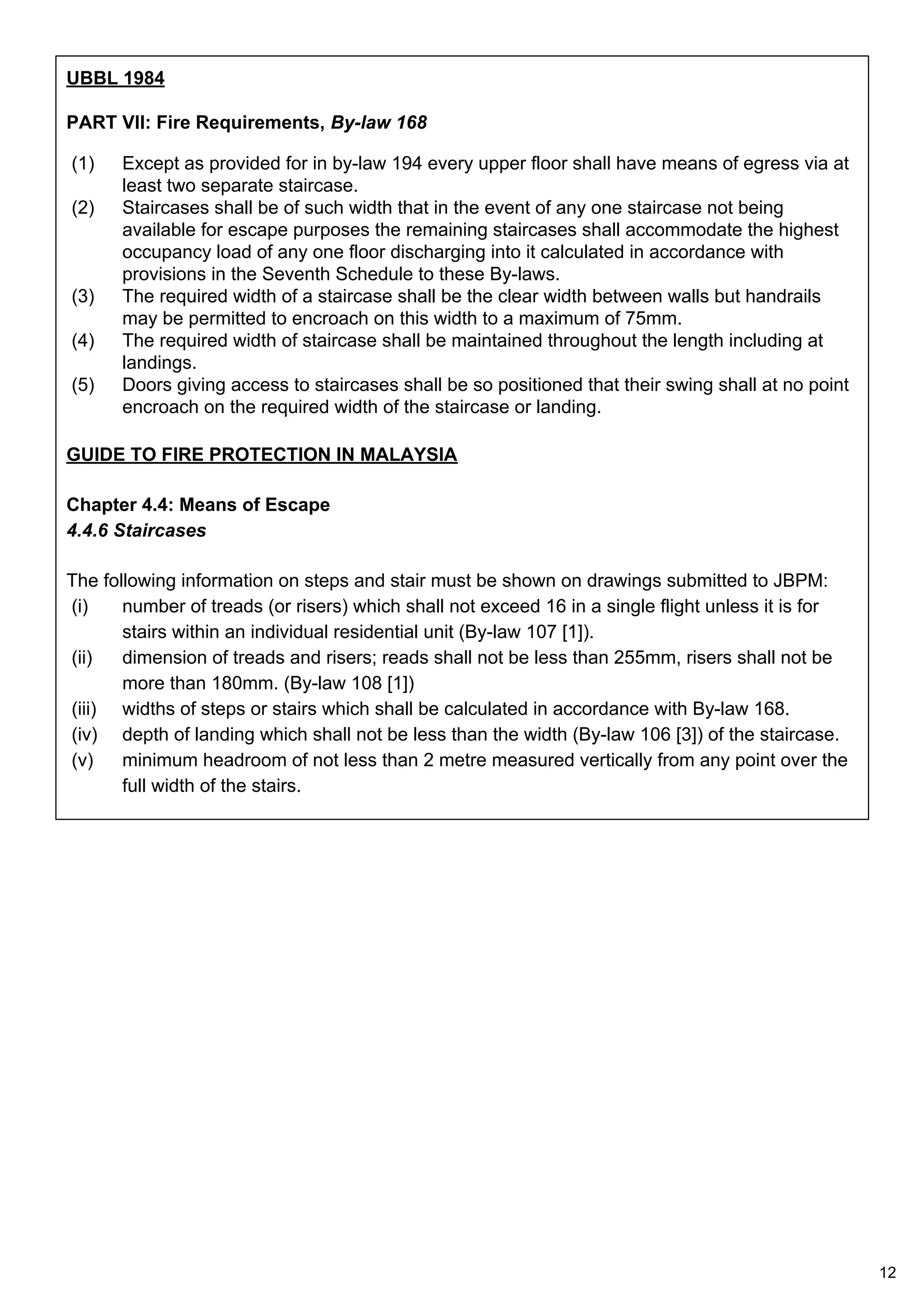UBBL 1984
PART VII: Fire Requirements, By-law 168
(1) Except as provided for in by-law 194 every upper floor shall have means of egress via at
least two separate staircase.
(2) Staircases shall be of such width that in the event of any one staircase not being
available for escape purposes the remaining staircases shall accommodate the highest
occupancy load of any one floor discharging into it calculated in accordance with
provisions in the Seventh Schedule to these By-laws.
(3) The required width of a staircase shall be the clear width between walls but handrails
may be permitted to encroach on this width to a maximum of 75mm.
(4) The required width of staircase shall be maintained throughout the length including at
landings.
(5) Doors giving access to staircases shall be so positioned that their swing shall at no point
encroach on the required width of the staircase or landing.
GUIDE TO FIRE PROTECTION IN MALAYSIA
Chapter 4.4: Means of Escape
4.4.6 Staircases
The following information on steps and stair must be shown on drawings submitted to JBPM:
(i) number of treads (or risers) which shall not exceed 16 in a single flight unless it is for
stairs within an individual residential unit (By-law 107 [1]).
(ii) dimension of treads and risers; reads shall not be less than 255mm, risers shall not be
more than 180mm. (By-law 108 [1])
(iii) widths of steps or stairs which shall be calculated in accordance with By-law 168.
(iv) depth of landing which shall not be less than the width (By-law 106 [3]) of the staircase.
(v) minimum headroom of not less than 2 metre measured vertically from any point over the
full width of the stairs.
12
 