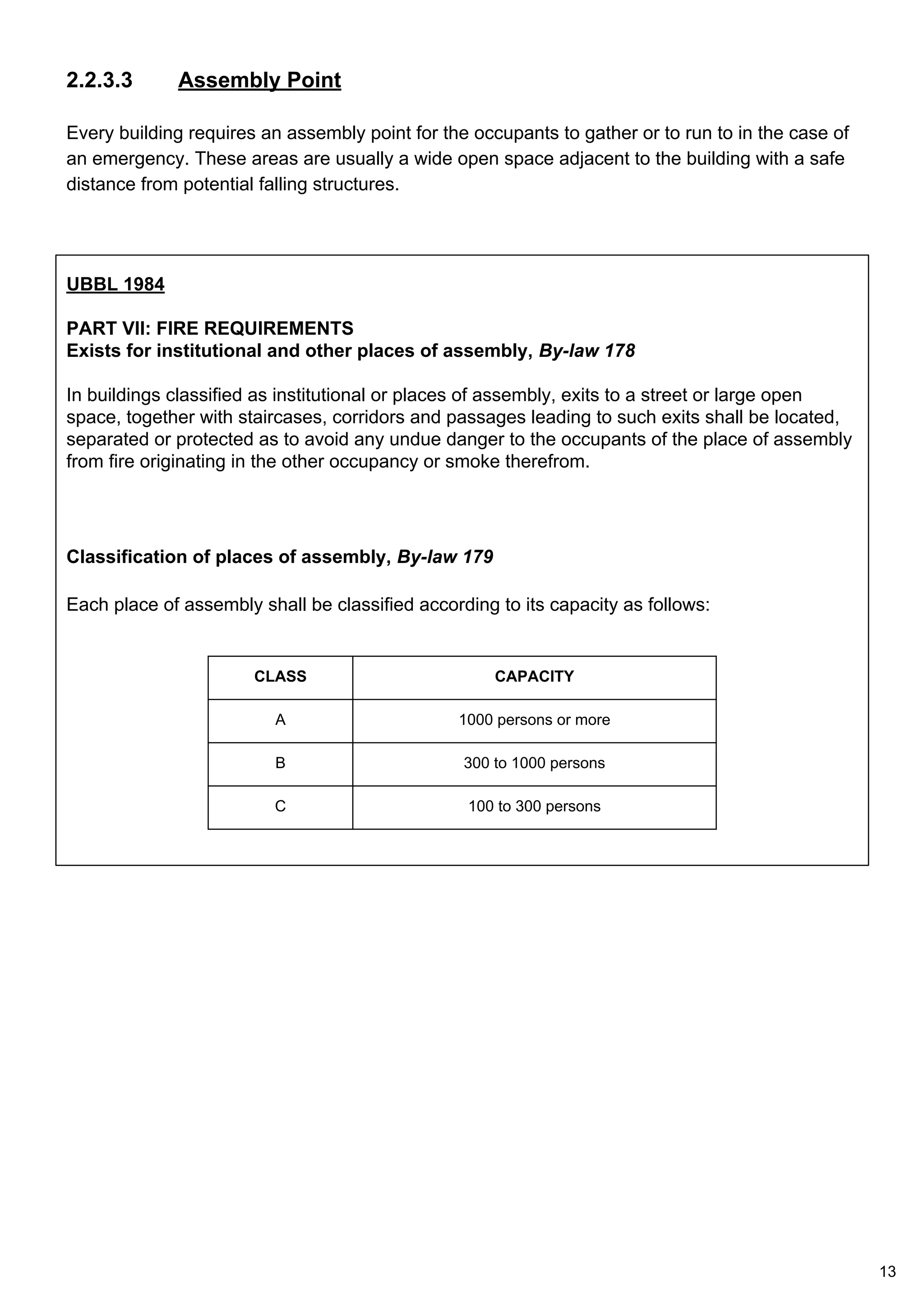 2.2.3.3 Assembly Point
Every building requires an assembly point for the occupants to gather or to run to in the case of
an emergency. These areas are usually a wide open space adjacent to the building with a safe
distance from potential falling structures.
UBBL 1984
PART VII: FIRE REQUIREMENTS
Exists for institutional and other places of assembly, By-law 178
In buildings classified as institutional or places of assembly, exits to a street or large open
space, together with staircases, corridors and passages leading to such exits shall be located,
separated or protected as to avoid any undue danger to the occupants of the place of assembly
from fire originating in the other occupancy or smoke therefrom.
Classification of places of assembly, By-law 179
Each place of assembly shall be classified according to its capacity as follows:
CLASS CAPACITY
A 1000 persons or more
B 300 to 1000 persons
C 100 to 300 persons
13
 