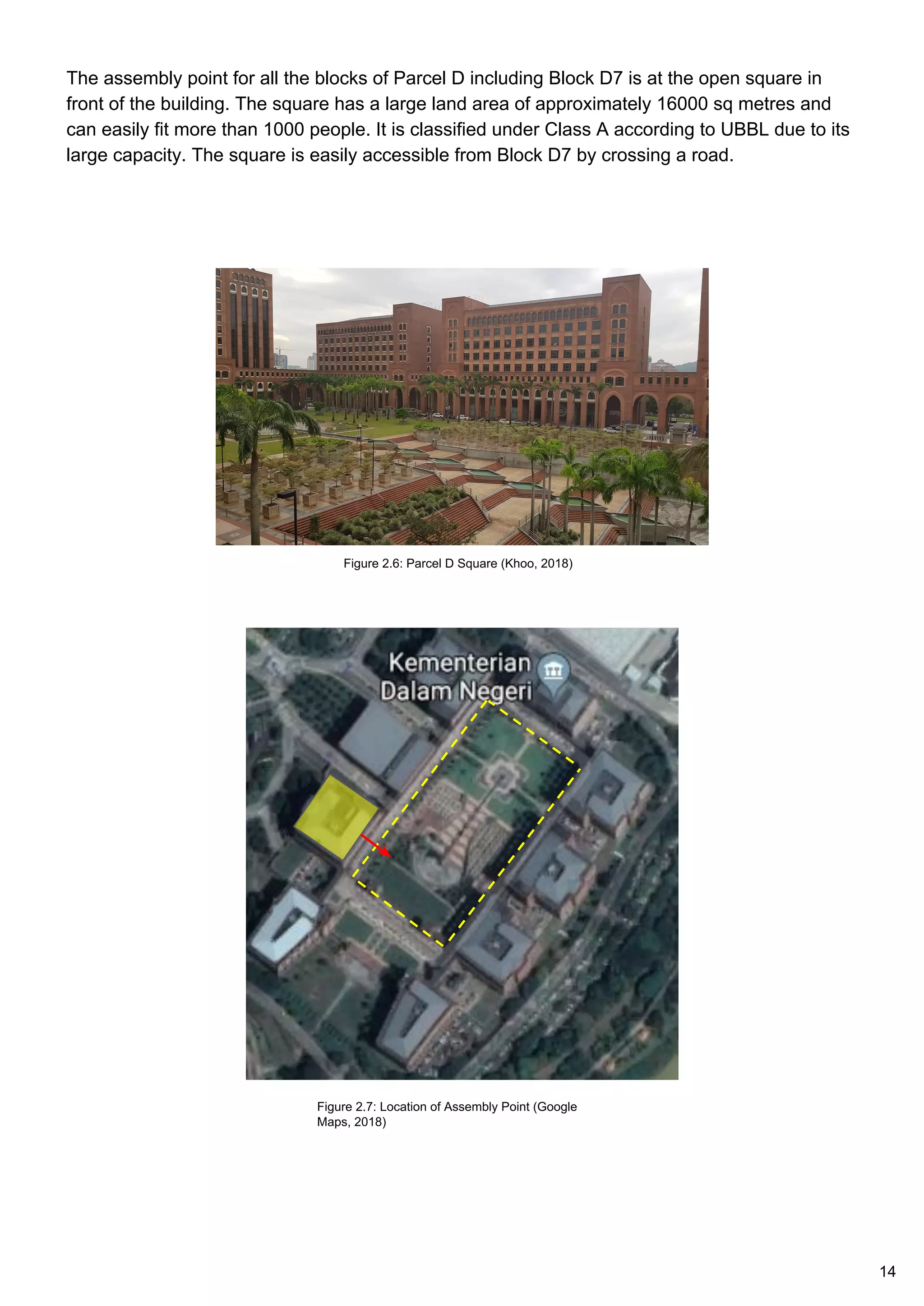 The assembly point for all the blocks of Parcel D including Block D7 is at the open square in
front of the building. The square has a large land area of approximately 16000 sq metres and
can easily fit more than 1000 people. It is classified under Class A according to UBBL due to its
large capacity. The square is easily accessible from Block D7 by crossing a road.
Figure 2.6: Parcel D Square (Khoo, 2018)
Figure 2.7: Location of Assembly Point (Google
Maps, 2018)
14
 