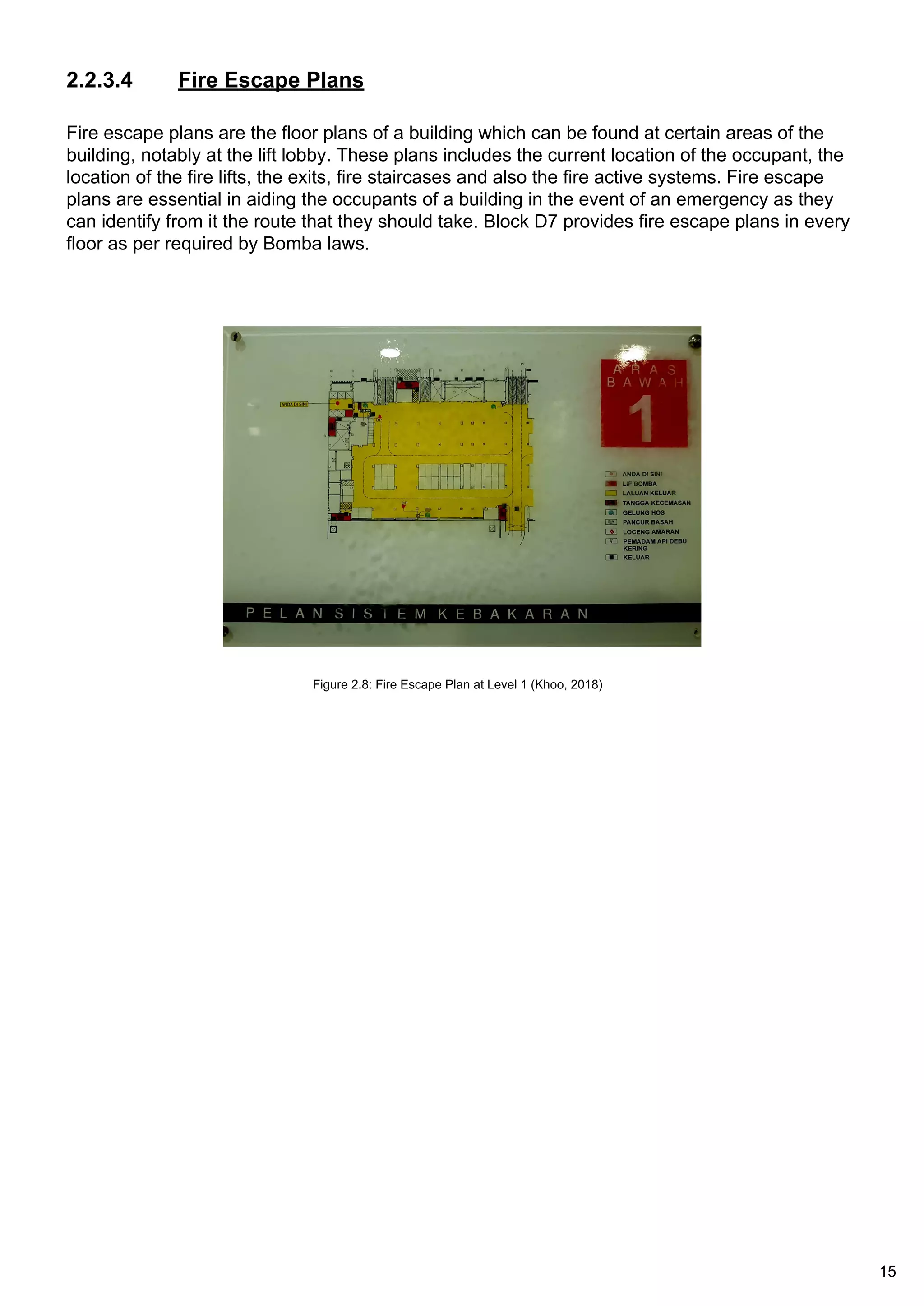 2.2.3.4 Fire Escape Plans
Fire escape plans are the floor plans of a building which can be found at certain areas of the
building, notably at the lift lobby. These plans includes the current location of the occupant, the
location of the fire lifts, the exits, fire staircases and also the fire active systems. Fire escape
plans are essential in aiding the occupants of a building in the event of an emergency as they
can identify from it the route that they should take. Block D7 provides fire escape plans in every
floor as per required by Bomba laws.
Figure 2.8: Fire Escape Plan at Level 1 (Khoo, 2018)
15
 