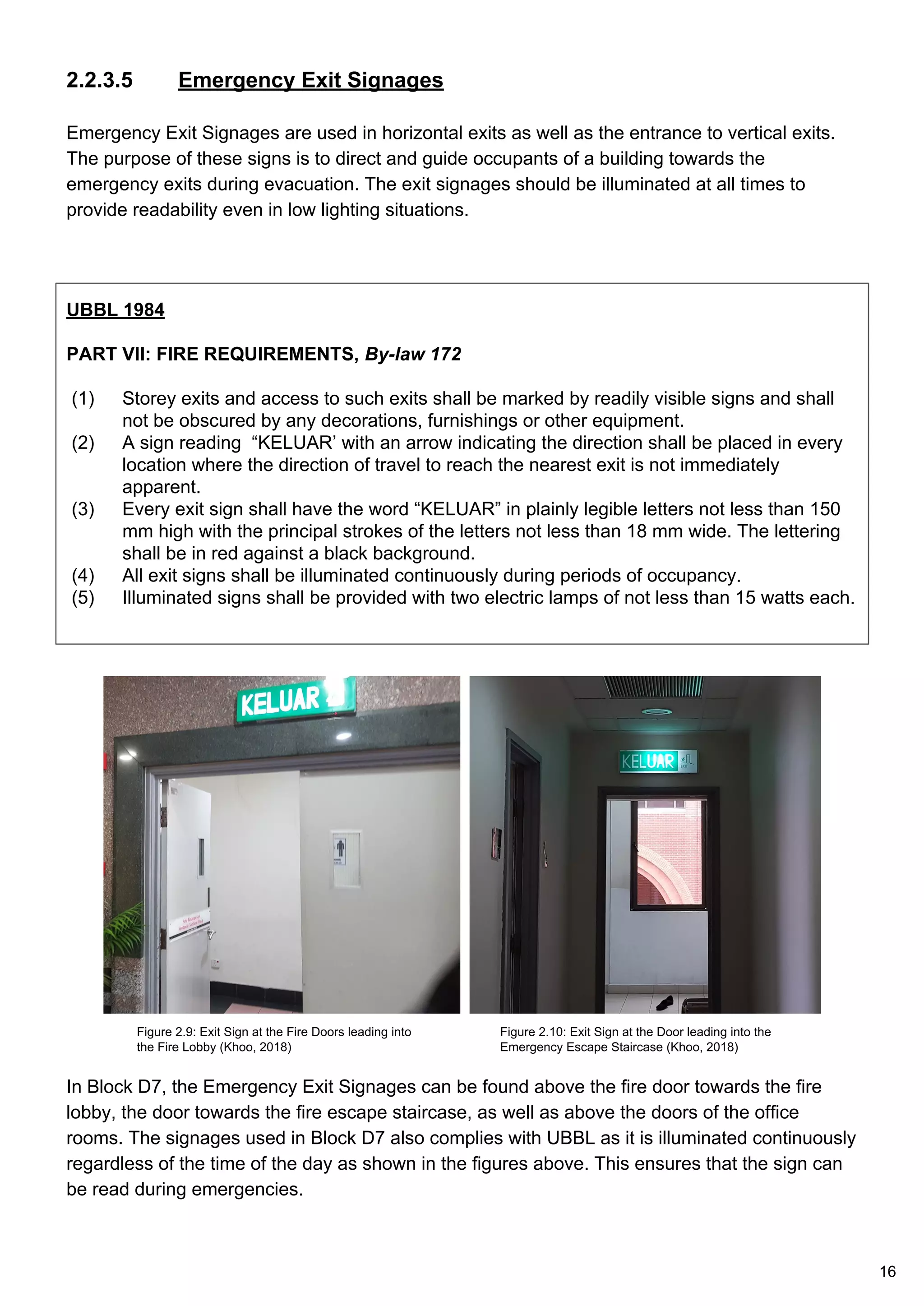 2.2.3.5 Emergency Exit Signages
Emergency Exit Signages are used in horizontal exits as well as the entrance to vertical exits.
The purpose of these signs is to direct and guide occupants of a building towards the
emergency exits during evacuation. The exit signages should be illuminated at all times to
provide readability even in low lighting situations.
UBBL 1984
PART VII: FIRE REQUIREMENTS, By-law 172
(1) Storey exits and access to such exits shall be marked by readily visible signs and shall
not be obscured by any decorations, furnishings or other equipment.
(2) A sign reading “KELUAR’ with an arrow indicating the direction shall be placed in every
location where the direction of travel to reach the nearest exit is not immediately
apparent.
(3) Every exit sign shall have the word “KELUAR” in plainly legible letters not less than 150
mm high with the principal strokes of the letters not less than 18 mm wide. The lettering
shall be in red against a black background.
(4) All exit signs shall be illuminated continuously during periods of occupancy.
(5) Illuminated signs shall be provided with two electric lamps of not less than 15 watts each.
In Block D7, the Emergency Exit Signages can be found above the fire door towards the fire
lobby, the door towards the fire escape staircase, as well as above the doors of the office
rooms. The signages used in Block D7 also complies with UBBL as it is illuminated continuously
regardless of the time of the day as shown in the figures above. This ensures that the sign can
be read during emergencies.
Figure 2.9: Exit Sign at the Fire Doors leading into
the Fire Lobby (Khoo, 2018)
Figure 2.10: Exit Sign at the Door leading into the
Emergency Escape Staircase (Khoo, 2018)
16
 