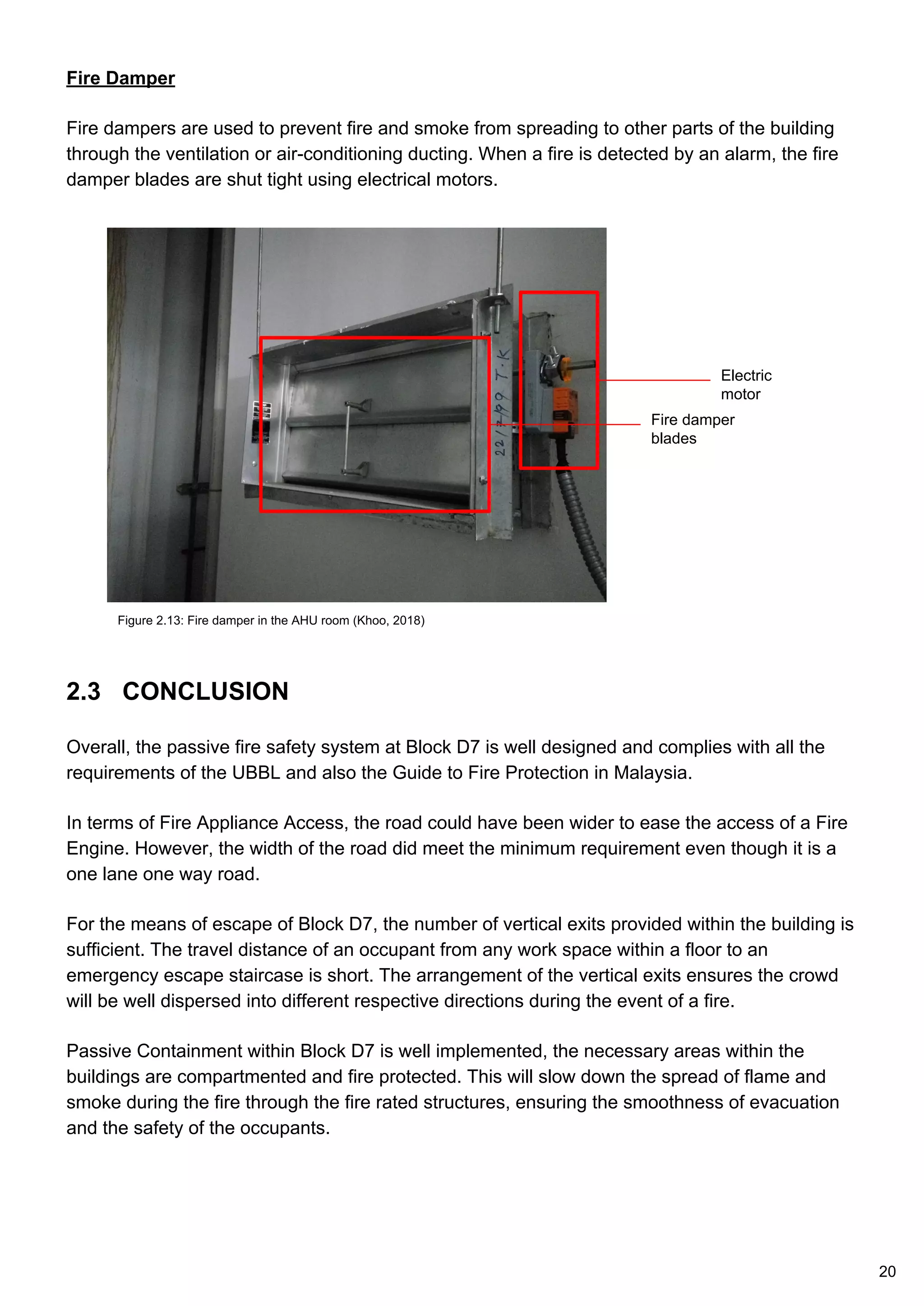 Fire Damper
Fire dampers are used to prevent fire and smoke from spreading to other parts of the building
through the ventilation or air-conditioning ducting. When a fire is detected by an alarm, the fire
damper blades are shut tight using electrical motors.
Figure 2.13: Fire damper in the AHU room (Khoo, 2018)
Fire damper
blades
Electric
motor
20
2.3 CONCLUSION
Overall, the passive fire safety system at Block D7 is well designed and complies with all the
requirements of the UBBL and also the Guide to Fire Protection in Malaysia.
In terms of Fire Appliance Access, the road could have been wider to ease the access of a Fire
Engine. However, the width of the road did meet the minimum requirement even though it is a
one lane one way road.
For the means of escape of Block D7, the number of vertical exits provided within the building is
sufficient. The travel distance of an occupant from any work space within a floor to an
emergency escape staircase is short. The arrangement of the vertical exits ensures the crowd
will be well dispersed into different respective directions during the event of a fire.
Passive Containment within Block D7 is well implemented, the necessary areas within the
buildings are compartmented and fire protected. This will slow down the spread of flame and
smoke during the fire through the fire rated structures, ensuring the smoothness of evacuation
and the safety of the occupants.
 