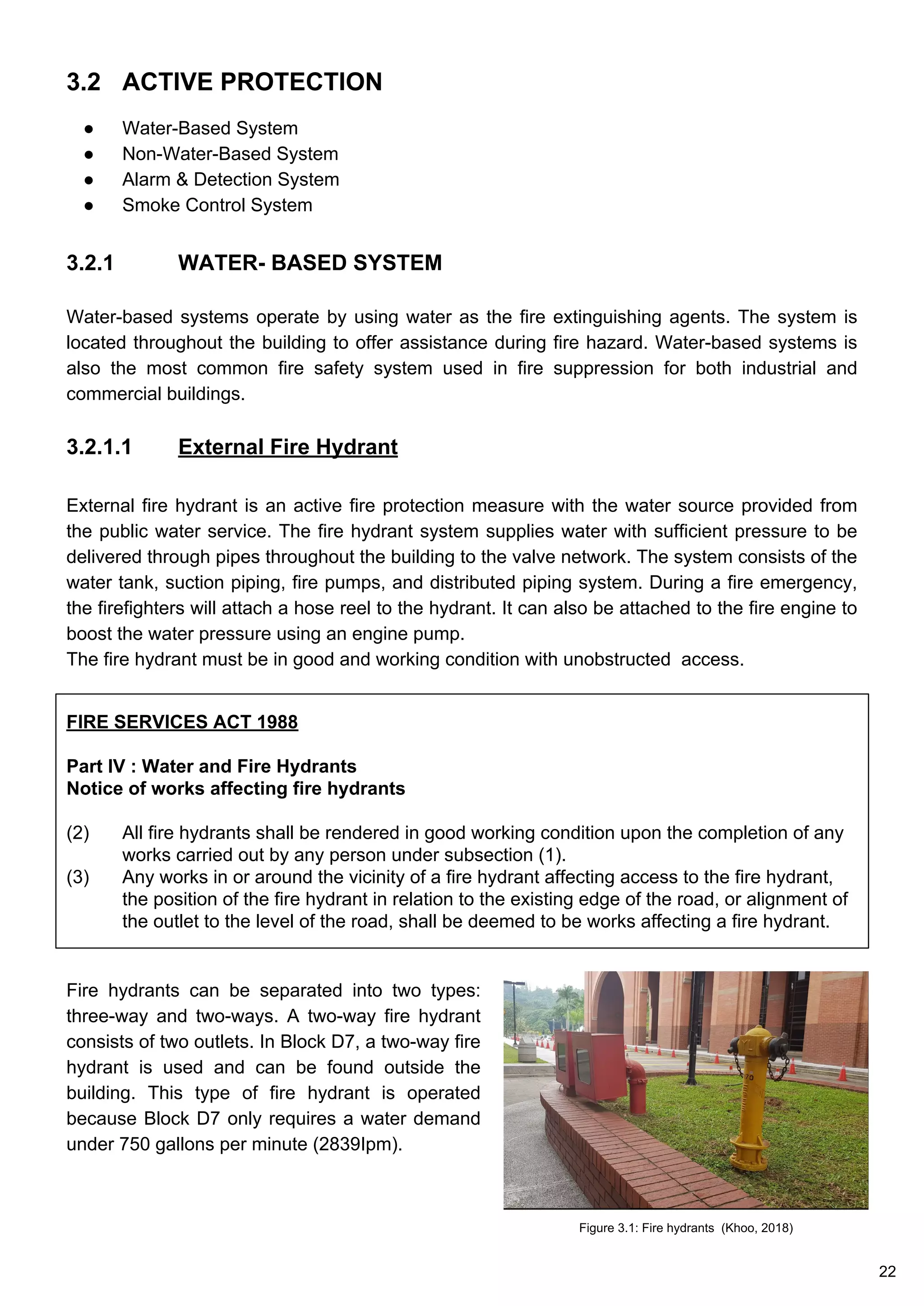 3.2 ACTIVE PROTECTION
● Water-Based System
● Non-Water-Based System
● Alarm & Detection System
● Smoke Control System
3.2.1 WATER- BASED SYSTEM
Water-based systems operate by using water as the fire extinguishing agents. The system is
located throughout the building to offer assistance during fire hazard. Water-based systems is
also the most common fire safety system used in fire suppression for both industrial and
commercial buildings.
3.2.1.1 External Fire Hydrant
External fire hydrant is an active fire protection measure with the water source provided from
the public water service. The fire hydrant system supplies water with sufficient pressure to be
delivered through pipes throughout the building to the valve network. The system consists of the
water tank, suction piping, fire pumps, and distributed piping system. During a fire emergency,
the firefighters will attach a hose reel to the hydrant. It can also be attached to the fire engine to
boost the water pressure using an engine pump.
The fire hydrant must be in good and working condition with unobstructed access.
FIRE SERVICES ACT 1988
Part IV : Water and Fire Hydrants
Notice of works affecting fire hydrants
(2) All fire hydrants shall be rendered in good working condition upon the completion of any
works carried out by any person under subsection (1).
(3) Any works in or around the vicinity of a fire hydrant affecting access to the fire hydrant,
the position of the fire hydrant in relation to the existing edge of the road, or alignment of
the outlet to the level of the road, shall be deemed to be works affecting a fire hydrant.
Fire hydrants can be separated into two types:
three-way and two-ways. A two-way fire hydrant
consists of two outlets. In Block D7, a two-way fire
hydrant is used and can be found outside the
building. This type of fire hydrant is operated
because Block D7 only requires a water demand
under 750 gallons per minute (2839Ipm).
Figure 3.1: Fire hydrants (Khoo, 2018)
22
 
