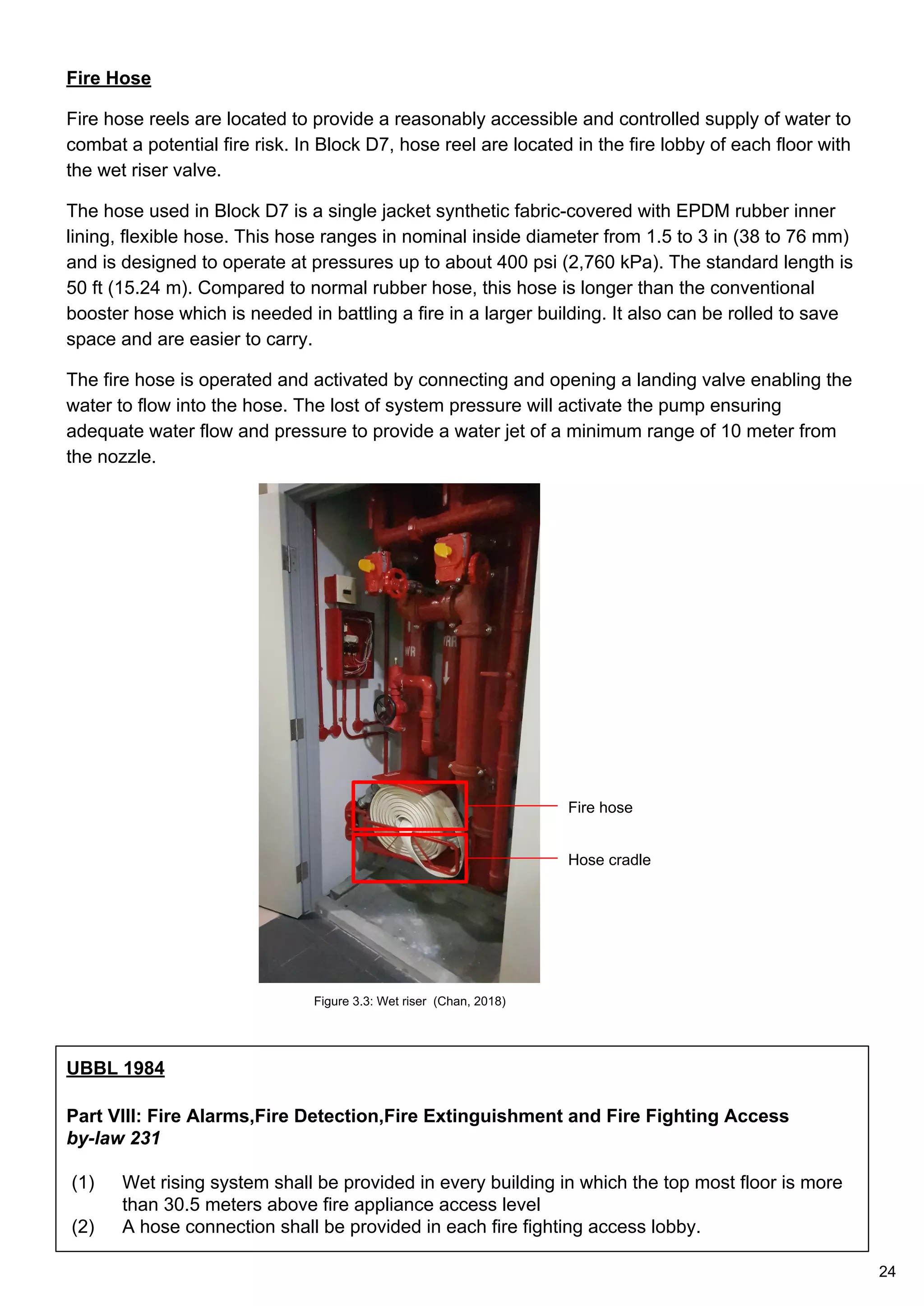 Fire Hose
Fire hose reels are located to provide a reasonably accessible and controlled supply of water to
combat a potential fire risk. In Block D7, hose reel are located in the fire lobby of each floor with
the wet riser valve.
The hose used in Block D7 is a single jacket synthetic fabric-covered with EPDM rubber inner
lining, flexible hose. This hose ranges in nominal inside diameter from 1.5 to 3 in (38 to 76 mm)
and is designed to operate at pressures up to about 400 psi (2,760 kPa). The standard length is
50 ft (15.24 m). Compared to normal rubber hose, this hose is longer than the conventional
booster hose which is needed in battling a fire in a larger building. It also can be rolled to save
space and are easier to carry.
The fire hose is operated and activated by connecting and opening a landing valve enabling the
water to flow into the hose. The lost of system pressure will activate the pump ensuring
adequate water flow and pressure to provide a water jet of a minimum range of 10 meter from
the nozzle.
Fire hose
Hose cradle
UBBL 1984
Part VIII: Fire Alarms,Fire Detection,Fire Extinguishment and Fire Fighting Access
by-law 231
(1) Wet rising system shall be provided in every building in which the top most floor is more
than 30.5 meters above fire appliance access level
(2) A hose connection shall be provided in each fire fighting access lobby.
Figure 3.3: Wet riser (Chan, 2018)
24
 