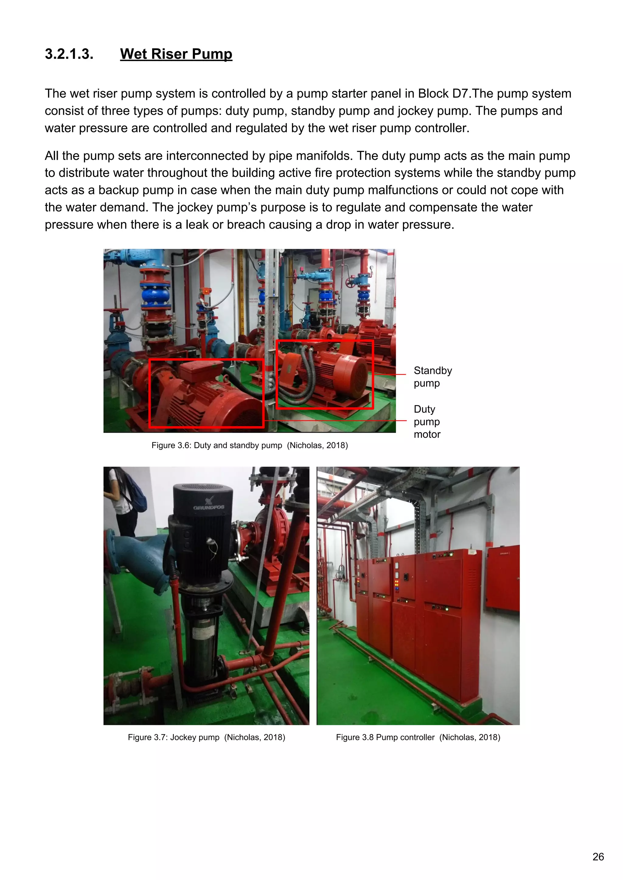 3.2.1.3. Wet Riser Pump
The wet riser pump system is controlled by a pump starter panel in Block D7.The pump system
consist of three types of pumps: duty pump, standby pump and jockey pump. The pumps and
water pressure are controlled and regulated by the wet riser pump controller.
All the pump sets are interconnected by pipe manifolds. The duty pump acts as the main pump
to distribute water throughout the building active fire protection systems while the standby pump
acts as a backup pump in case when the main duty pump malfunctions or could not cope with
the water demand. The jockey pump’s purpose is to regulate and compensate the water
pressure when there is a leak or breach causing a drop in water pressure.
Duty
pump
motor
Standby
pump
Figure 3.6: Duty and standby pump (Nicholas, 2018)
Figure 3.7: Jockey pump (Nicholas, 2018) Figure 3.8 Pump controller (Nicholas, 2018)
26
 