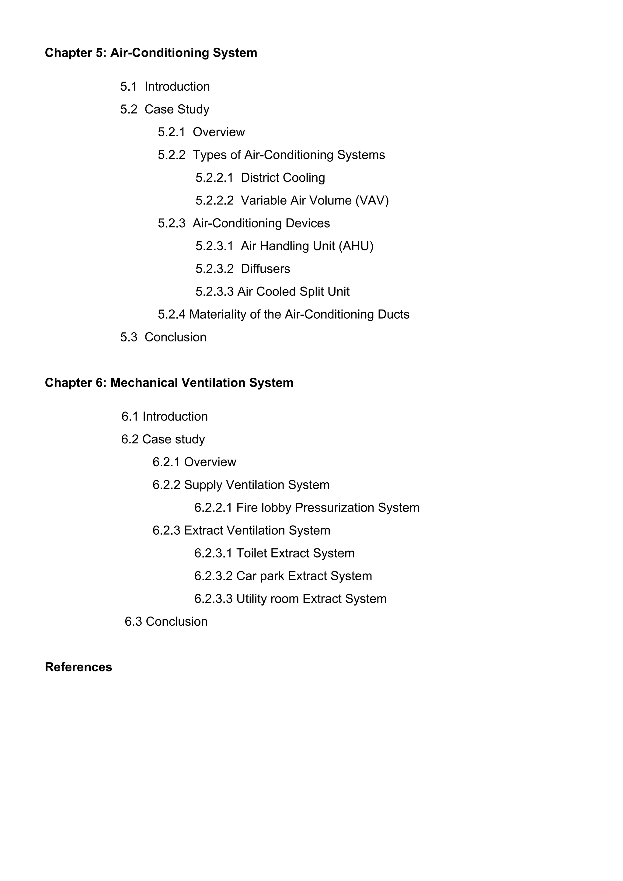 Chapter 5: Air-Conditioning System
5.1 Introduction
5.2 Case Study
5.2.1 Overview
5.2.2 Types of Air-Conditioning Systems
5.2.2.1 District Cooling
5.2.2.2 Variable Air Volume (VAV)
5.2.3 Air-Conditioning Devices
5.2.3.1 Air Handling Unit (AHU)
5.2.3.2 Diffusers
5.2.3.3 Air Cooled Split Unit
5.2.4 Materiality of the Air-Conditioning Ducts
5.3 Conclusion
Chapter 6: Mechanical Ventilation System
6.1 Introduction
6.2 Case study
6.2.1 Overview
6.2.2 Supply Ventilation System
6.2.2.1 Fire lobby Pressurization System
6.2.3 Extract Ventilation System
6.2.3.1 Toilet Extract System
6.2.3.2 Car park Extract System
6.2.3.3 Utility room Extract System
6.3 Conclusion
References
 