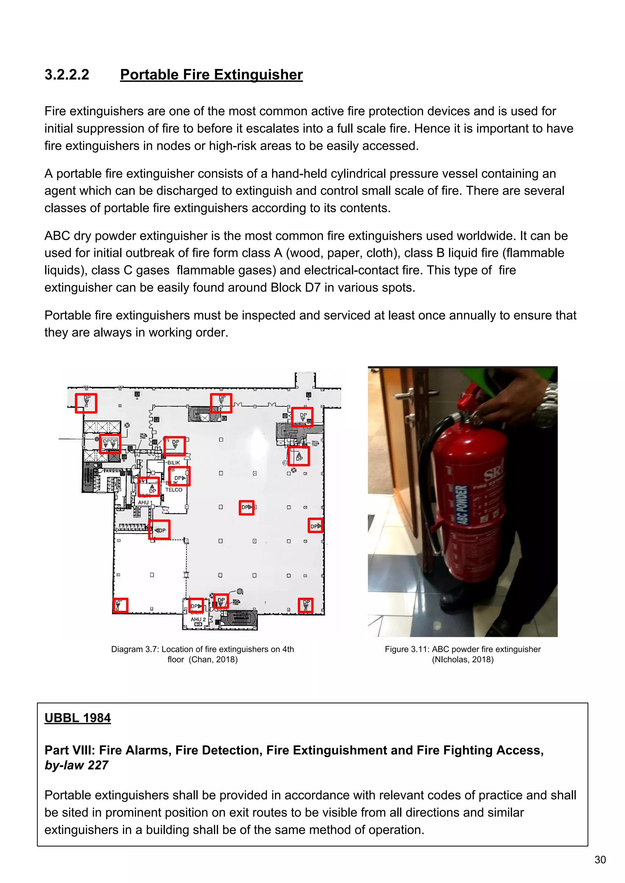 3.2.2.2 Portable Fire Extinguisher
Fire extinguishers are one of the most common active fire protection devices and is used for
initial suppression of fire to before it escalates into a full scale fire. Hence it is important to have
fire extinguishers in nodes or high-risk areas to be easily accessed.
A portable fire extinguisher consists of a hand-held cylindrical pressure vessel containing an
agent which can be discharged to extinguish and control small scale of fire. There are several
classes of portable fire extinguishers according to its contents.
ABC dry powder extinguisher is the most common fire extinguishers used worldwide. It can be
used for initial outbreak of fire form class A (wood, paper, cloth), class B liquid fire (flammable
liquids), class C gases flammable gases) and electrical-contact fire. This type of fire
extinguisher can be easily found around Block D7 in various spots.
Portable fire extinguishers must be inspected and serviced at least once annually to ensure that
they are always in working order.
UBBL 1984
Part VIII: Fire Alarms, Fire Detection, Fire Extinguishment and Fire Fighting Access,
by-law 227
Portable extinguishers shall be provided in accordance with relevant codes of practice and shall
be sited in prominent position on exit routes to be visible from all directions and similar
extinguishers in a building shall be of the same method of operation.
Diagram 3.7: Location of fire extinguishers on 4th
floor (Chan, 2018)
Figure 3.11: ABC powder fire extinguisher
(NIcholas, 2018)
30
 